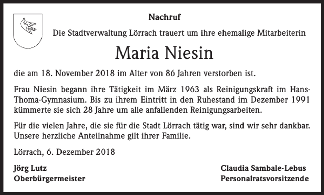 <p>Nachruf<br />Die Stadtverwaltung Lörrach trauert um ihre ehemalige Mitarbeiterin</p><p>Maria Niesin<br />die am 18. November 2018 im Alter von 86 Jahren verstorben ist.<br />Frau Niesin begann ihre Tätigkeit im März 1963 als Reinigungskraft im HansThoma-Gymnasium. Bis zu ihrem Eintritt in den Ruhestand im Dezember 1991<br />kümmerte sie sich 28 Jahre um alle anfallenden Reinigungsarbeiten.<br />Für die vielen Jahre, die sie für die Stadt Lörrach tätig war, sind wir sehr dankbar.<br />Unsere herzliche Anteilnahme gilt ihrer Familie.<br />Lörrach, 6. Dezember 2018<br />Jörg Lutz<br />Oberbürgermeister</p><p>Claudia Sambale-Lebus<br />Personalratsvorsitzende</p>