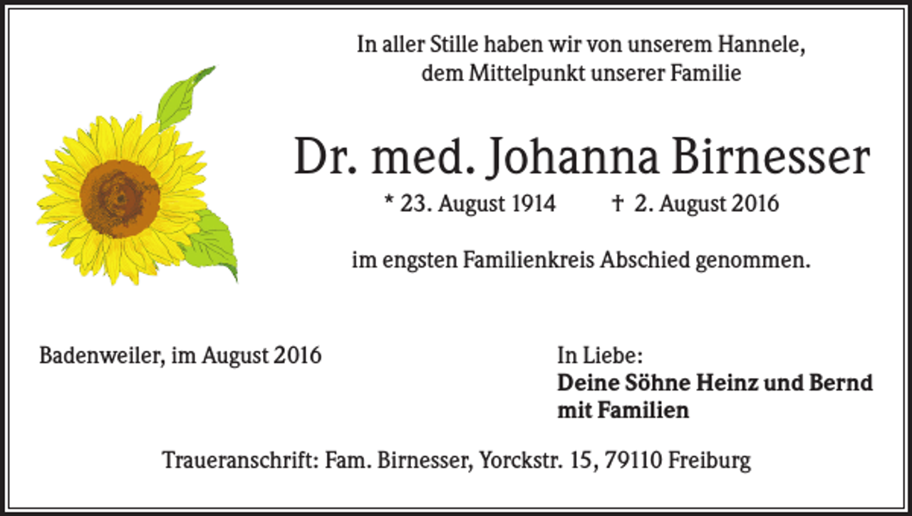 <p>In aller Stille haben wir von unserem Hannele,<br />dem Mittelpunkt unserer Familie</p><p>Dr. med. Johanna Birnesser<br />* 23. August 1914</p><p>† 2. August 2016</p><p>im engsten Familienkreis Abschied genommen.</p><p>Badenweiler, im August 2016</p><p>In Liebe:<br />Deine Söhne Heinz und Bernd<br />mit Familien</p><p>Traueranschrift: Fam. Birnesser, Yorckstr. 15, 79110 Freiburg</p>