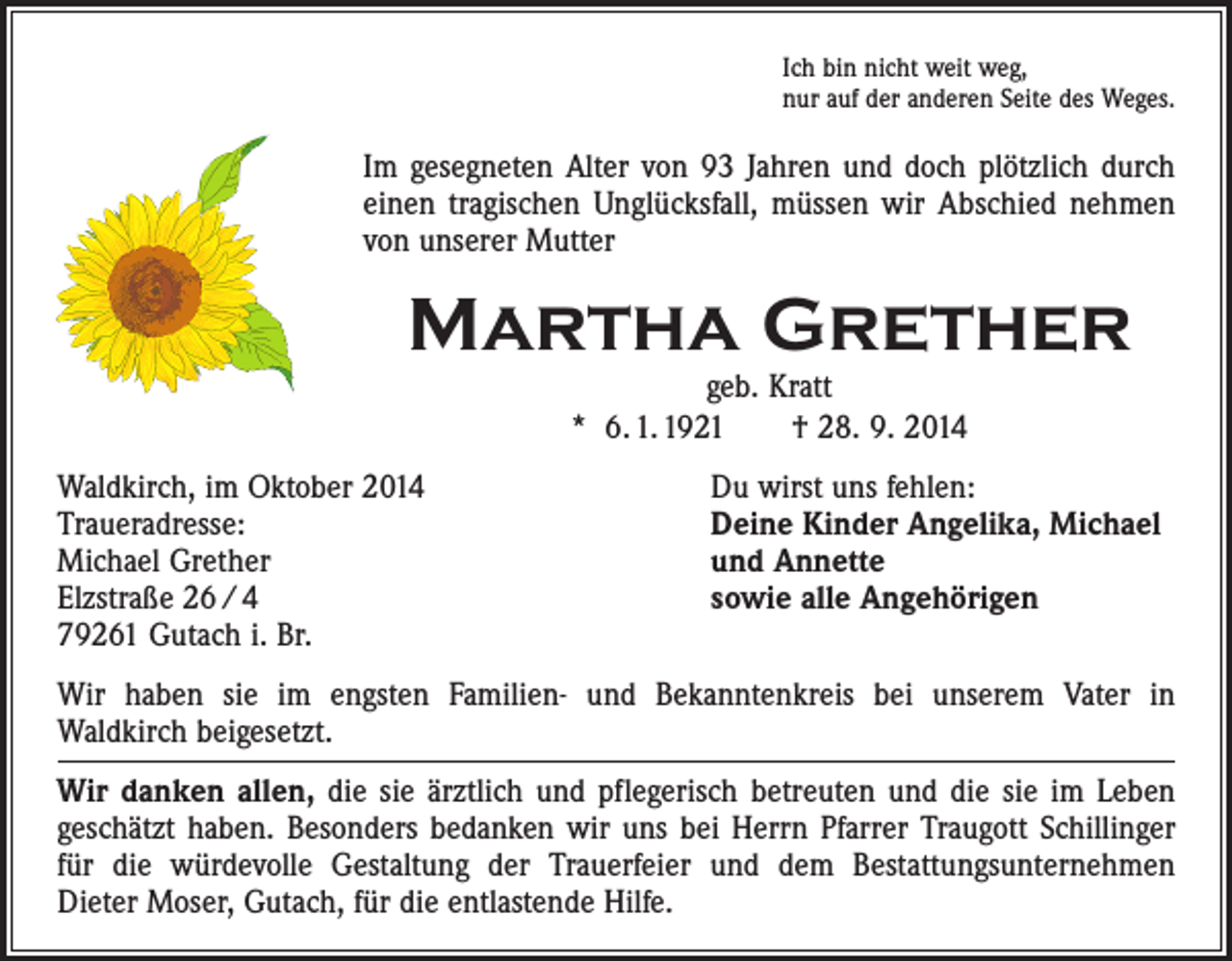 <p>Ich bin nicht weit weg,<br />nur auf der anderen Seite des Weges.</p><p>Im gesegneten Alter von 93 Jahren und doch plötzlich durch<br />einen ­tragischen Unglücksfall, müssen wir Abschied nehmen<br />von ­unserer Mutter</p><p>Martha Grether<br />geb. Kratt<br />* 6. 1. 1921 † 28. 9. 2014</p><p>Waldkirch, im Oktober 2014<br />Traueradresse:<br />Michael Grether<br />Elzstraße 26 / 4<br />79261 Gutach i. Br.</p><p>Du wirst uns fehlen:<br />Deine Kinder Angelika, Michael<br />und Annette<br />sowie alle Angehörigen</p><p>Wir haben sie im engsten Familien- und Bekanntenkreis bei unserem Vater in­<br />Waldkirch beigesetzt.<br />Wir danken allen, die sie ärztlich und pflegerisch betreuten und die sie im Leben<br />geschätzt haben. Besonders bedanken wir uns bei Herrn Pfarrer Traugott Schillinger<br />für die würdevolle Gestaltung der Trauerfeier und dem Bestattungsunter­nehmen<br />Dieter Moser, Gutach, für die entlastende Hilfe.</p>