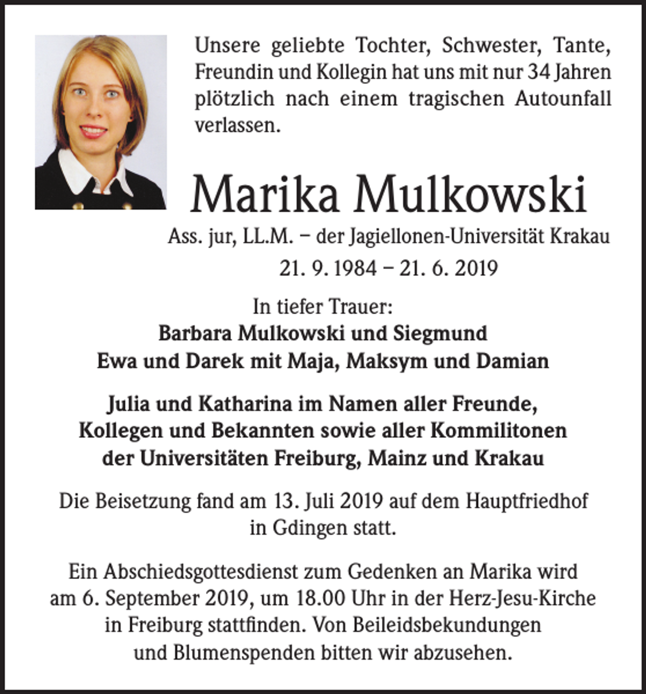 <p>Unsere geliebte Tochter, Schwester, Tante,<br />Freundin und Kollegin hat uns mit nur 34 Jahren<br />plötzlich nach einem tragischen Autounfall<br />verlassen.</p><p>Marika Mulkowski</p><p>Ass. jur, LL.M. – der Jagiellonen-Universität Krakau<br />21. 9. 1984 – 21. 6. 2019<br />In tiefer Trauer:<br />Barbara Mulkowski und Siegmund<br />Ewa und Darek mit Maja, Maksym und Damian<br />Julia und Katharina im Namen aller Freunde,<br />Kollegen und Bekannten sowie aller Kommilitonen<br />der Universitäten Freiburg, Mainz und Krakau<br />Die Beisetzung fand am 13. Juli 2019 auf dem Hauptfriedhof<br />in Gdingen statt.<br />Ein Abschiedsgottesdienst zum Gedenken an Marika wird<br />am 6. September 2019, um 18.00 Uhr in der Herz-Jesu-Kirche<br />in Freiburg stattfinden. Von Beileidsbekundungen<br />und Blumenspenden bitten wir abzusehen.</p>