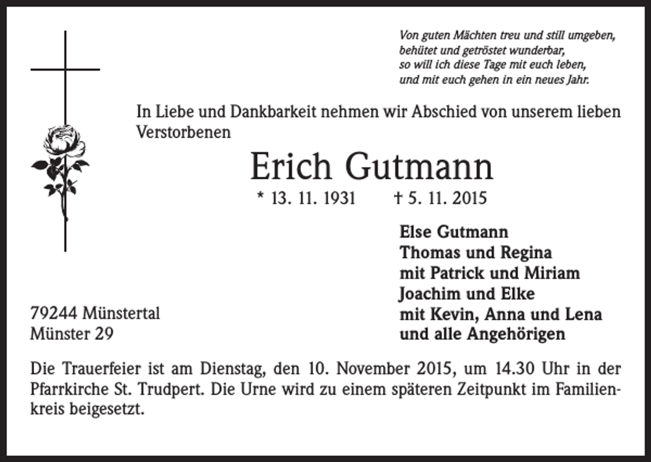<p>Von guten Mächten treu und still umgeben,<br />behütet und getröstet wunderbar,<br />so will ich diese Tage mit euch leben,<br />und mit euch gehen in ein neues Jahr.</p><p>In Liebe und Dankbarkeit nehmen wir Abschied von unserem lieben<br />Verstorbenen</p><p>Erich Gutmann<br />* 13. 11. 1931 † 5. 11. 2015</p><p>79244 Münstertal<br />Münster 29</p><p>Else Gutmann<br />Thomas und Regina<br />mit Patrick und Miriam<br />Joachim und Elke<br />mit Kevin, Anna und Lena<br />und alle Angehörigen</p><p>Die Trauerfeier ist am Dienstag, den 10. November 2015, um 14.30 Uhr in der<br />Pfarrkirche St. Trudpert. Die Urne wird zu einem späteren Zeitpunkt im Familienkreis beigesetzt.</p>