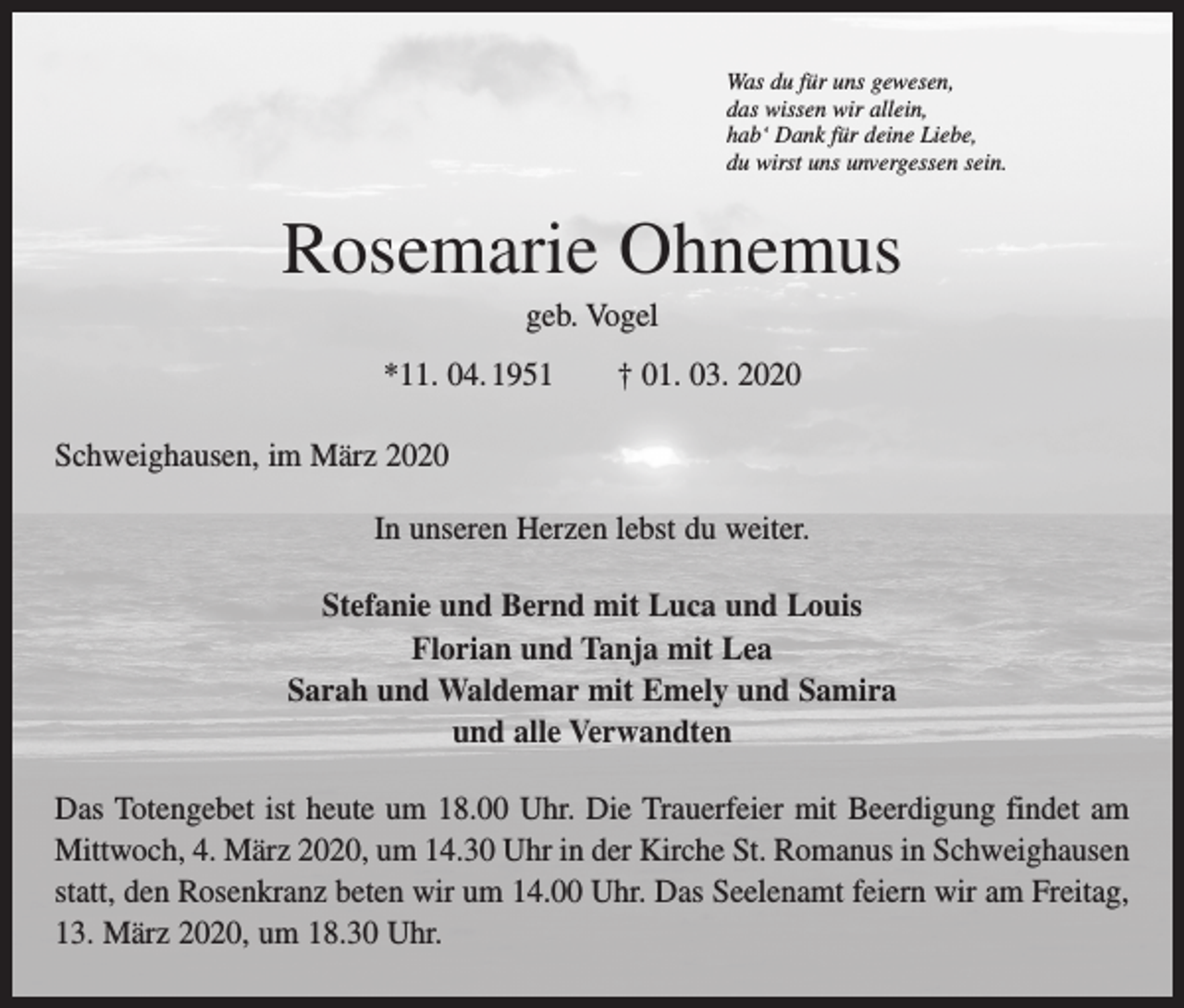 <p>Was du für uns gewesen,<br />das wissen wir allein,<br />hab‘ Dank für deine Liebe,<br />du wirst uns unvergessen sein.</p><p>Rosemarie Ohnemus<br />geb. Vogel<br />*11. 04. 1951 † 01. 03. 2020<br />Schweighausen, im März 2020<br />In unseren Herzen lebst du weiter.<br />Stefanie und Bernd mit Luca und Louis<br />Florian und Tanja mit Lea<br />Sarah und Waldemar mit Emely und Samira<br />und alle Verwandten<br />Das Totengebet ist heute um 18.00 Uhr. Die Trauerfeier mit Beerdigung findet am<br />­Mittwoch, 4. März 2020, um 14.30 Uhr in der Kirche St. Romanus in Schweighausen<br />statt, den Rosenkranz beten wir um 14.00 Uhr. Das Seelenamt feiern wir am Freitag,<br />13. März 2020, um 18.30 Uhr.</p>