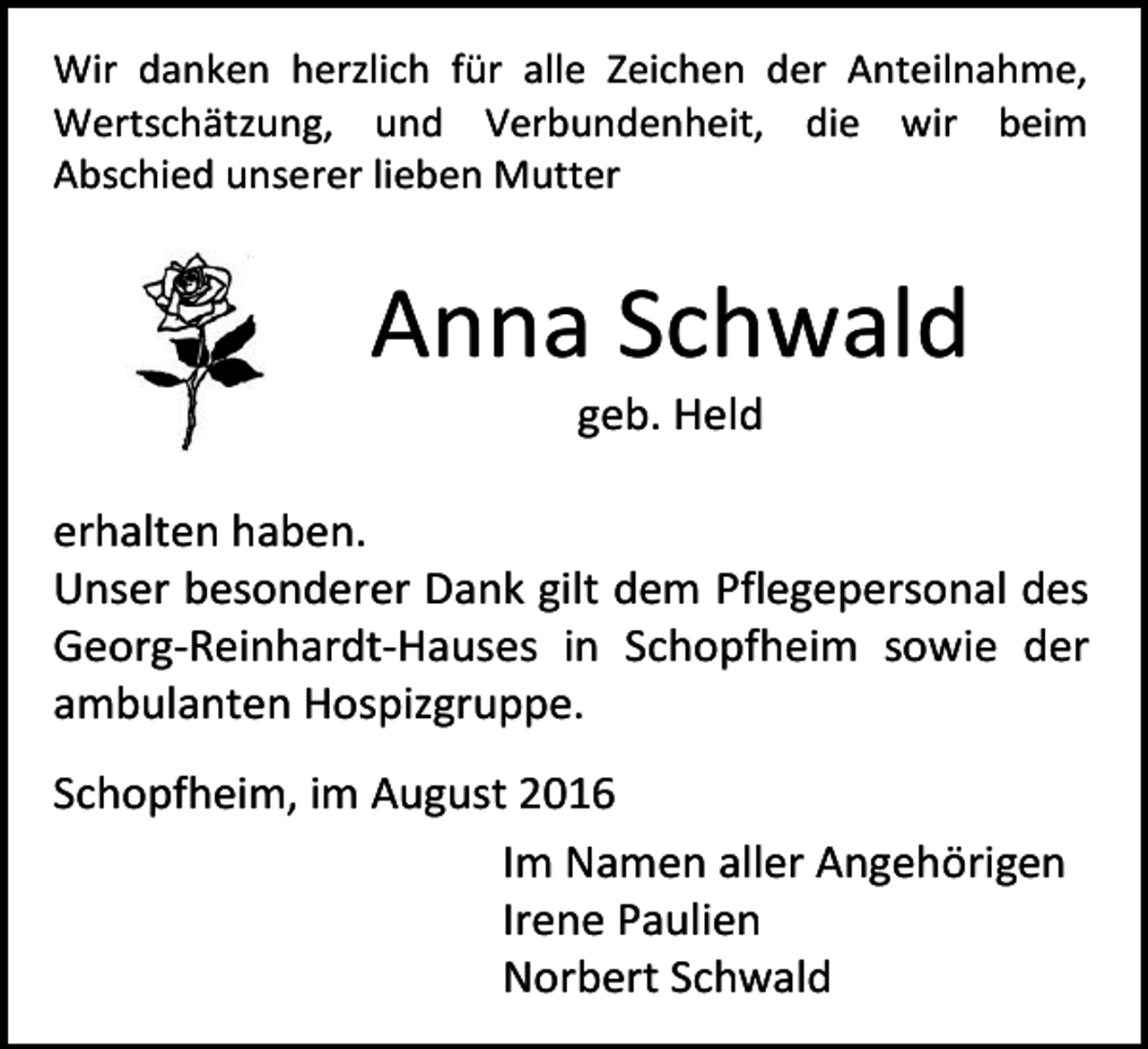 <p>Wir danken herzlich für alle Zeichen der Anteilnahme,<br />Wertschätzung, und Verbundenheit, die wir beim<br />Abschied unserer lieben Mutter</p><p>Anna Schwald<br />geb. Held<br />erhalten haben.<br />Unser besonderer Dank gilt dem Pflegepersonal des<br />Georg-Reinhardt-Hauses in Schopfheim sowie der<br />ambulanten Hospizgruppe.<br />Schopfheim, im August 2016<br />Im Namen aller Angehörigen<br />Irene Paulien<br />Norbert Schwald</p>