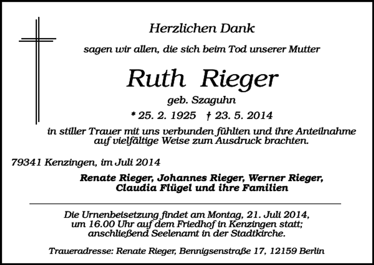 <p>Herzlichen Dank<br />sagen wir allen, die sich beim Tod unserer Mutter</p><p>Ruth Rieger<br />geb. Szaguhn<br />* 25. 2. 1925 † 23. 5. 2014<br />in stiller Trauer mit uns verbunden fühlten und ihre Anteilnahme<br />auf vielfältige Weise zum Ausdruck brachten.<br />79341 Kenzingen, im Juli 2014<br />Renate Rieger, Johannes Rieger, Werner Rieger,<br />Claudia Flügel und ihre Familien<br />Die Urnenbeisetzung findet am Montag, 21. Juli 2014,<br />um 16.00 Uhr auf dem Friedhof in Kenzingen statt;<br />anschließend Seelenamt in der Stadtkirche.<br />Traueradresse: Renate Rieger, Bennigsenstraße 17, 12159 Berlin</p>