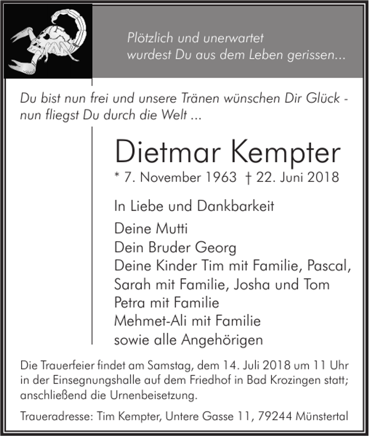 <p>Plötzlich und unerwartet<br />wurdest Du aus dem Leben gerissen...<br />Du bist nun frei und unsere Tränen wünschen Dir Glück nun fliegst Du durch die Welt ...</p><p>Dietmar Kempter<br />* 7. November 1963 † 22. Juni 2018</p><p>In Liebe und Dankbarkeit<br />Deine Mutti<br />Dein Bruder Georg<br />Deine Kinder Tim mit Familie, Pascal,<br />Sarah mit Familie, Josha und Tom<br />Petra mit Familie<br />Mehmet-Ali mit Familie<br />sowie alle Angehörigen<br />Die Trauerfeier findet am Samstag, dem 14. Juli 2018 um 11 Uhr<br />in der Einsegnungshalle auf dem Friedhof in Bad Krozingen statt;<br />anschließend die Urnenbeisetzung.<br />Traueradresse: Tim Kempter, Untere Gasse 11, 79244 Münstertal</p>