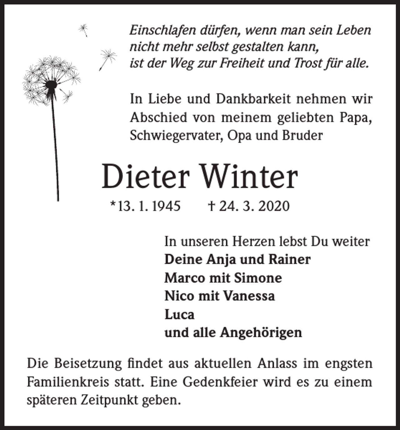 <p>Einschlafen dürfen, wenn man sein Leben<br />nicht mehr selbst gestalten kann,<br />ist der Weg zur Freiheit und Trost für alle.</p><p>In Liebe und Dankbarkeit nehmen wir<br />Abschied von meinem geliebten Papa,<br />Schwiegervater, Opa und Bruder</p><p>Dieter Winter<br />*13. 1. 1945</p><p>† 24. 3. 2020</p><p>In unseren Herzen lebst Du weiter<br />Deine Anja und Rainer<br />Marco mit Simone<br />Nico mit Vanessa<br />Luca<br />und alle Angehörigen<br />Die Beisetzung findet aus aktuellen Anlass im engsten<br />Familienkreis statt. Eine Gedenkfeier wird es zu einem<br />späteren Zeitpunkt geben.</p>