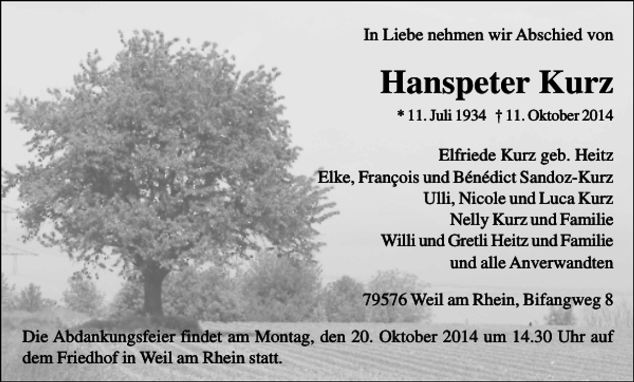 <p>In Liebe nehmen wir Abschied von</p><p>Hanspeter Kurz<br />* 11. Juli 1934 † 11. Oktober 2014</p><p>Elfriede Kurz geb. Heitz<br />Elke, François und Bénédict Sandoz-Kurz<br />Ulli, Nicole und Luca Kurz<br />Nelly Kurz und Familie<br />Willi und Gretli Heitz und Familie<br />und alle Anverwandten<br />79576 Weil am Rhein, Bifangweg 8<br />Die Abdankungsfeier findet am Montag, den 20. Oktober 2014 um 14.30 Uhr auf<br />dem Friedhof in Weil am Rhein statt.</p>
