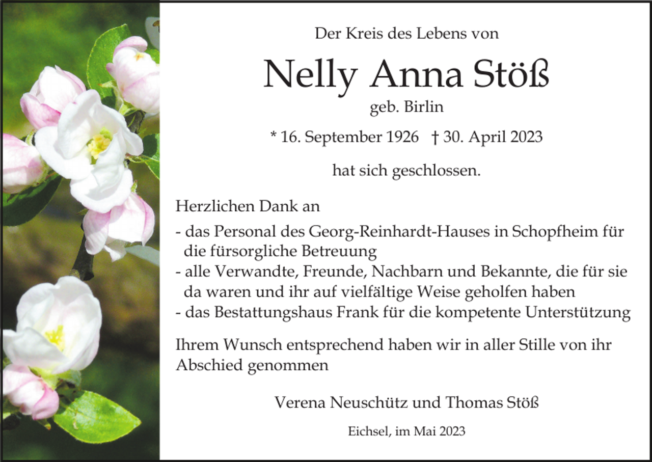 <p>Der Kreis des Lebens von</p><p>Nelly Anna Stöß<br />geb. Birlin</p><p>* 16. September 1926 † 30. April 2023<br />hat sich geschlossen.<br />Herzlichen Dank an<br />- das Personal des Georg-Reinhardt-Hauses in Schopfheim für<br />die fürsorgliche Betreuung<br />- alle Verwandte, Freunde, Nachbarn und Bekannte, die für sie<br />da waren und ihr auf vielfältige Weise geholfen haben<br />- das Bestattungshaus Frank für die kompetente Unterstützung<br />Ihrem Wunsch entsprechend haben wir in aller Stille von ihr<br />Abschied genommen<br />Verena Neuschütz und Thomas Stöß<br />Eichsel, im Mai 2023</p>