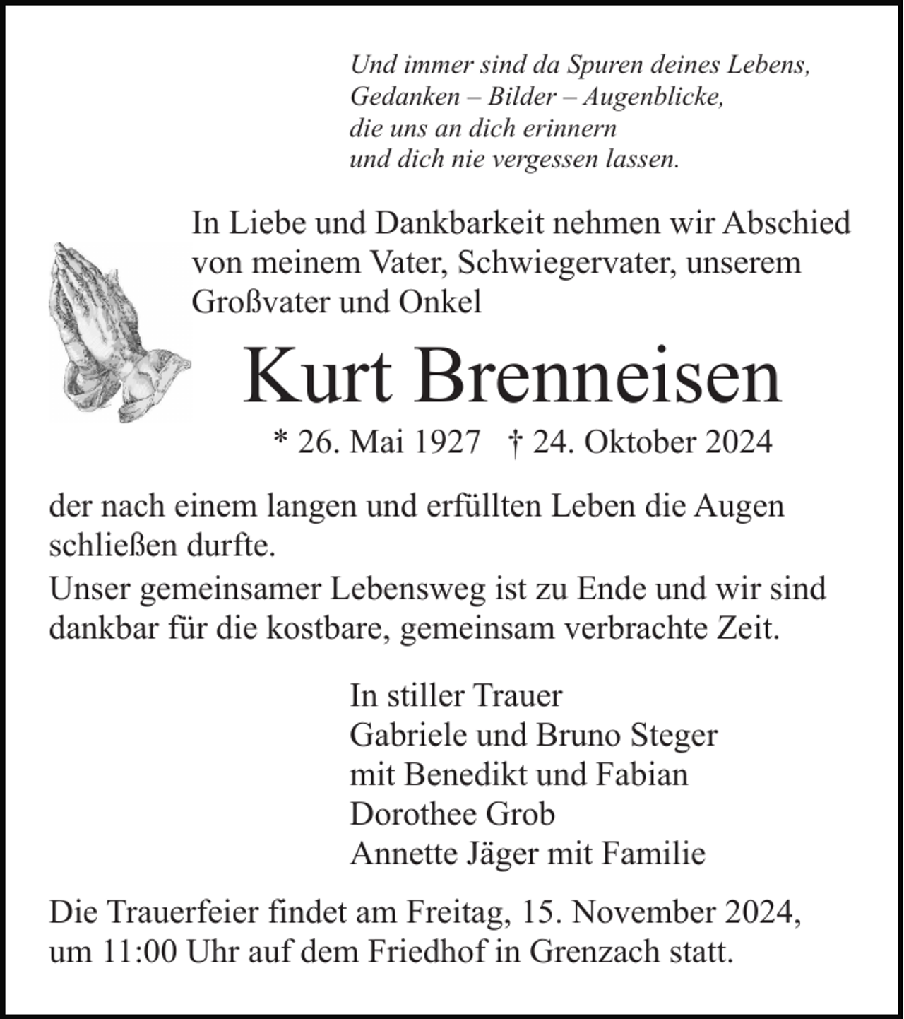 <p>Und immer sind da Spuren deines Lebens,<br />Gedanken – Bilder – Augenblicke,<br />die uns an dich erinnern<br />und dich nie vergessen lassen.</p><p>In Liebe und Dankbarkeit nehmen wir Abschied<br />von meinem Vater, Schwiegervater, unserem<br />Großvater und Onkel</p><p>Kurt Brenneisen<br />* 26. Mai 1927 † 24. Oktober 2024<br />der nach einem langen und erfüllten Leben die Augen<br />schließen durfte.<br />Unser gemeinsamer Lebensweg ist zu Ende und wir sind<br />dankbar für die kostbare, gemeinsam verbrachte Zeit.<br />In stiller Trauer<br />Gabriele und Bruno Steger<br />mit Benedikt und Fabian<br />Dorothee Grob<br />Annette Jäger mit Familie<br />Die Trauerfeier findet am Freitag, 15. November 2024,<br />um 11:00 Uhr auf dem Friedhof in Grenzach statt.</p>