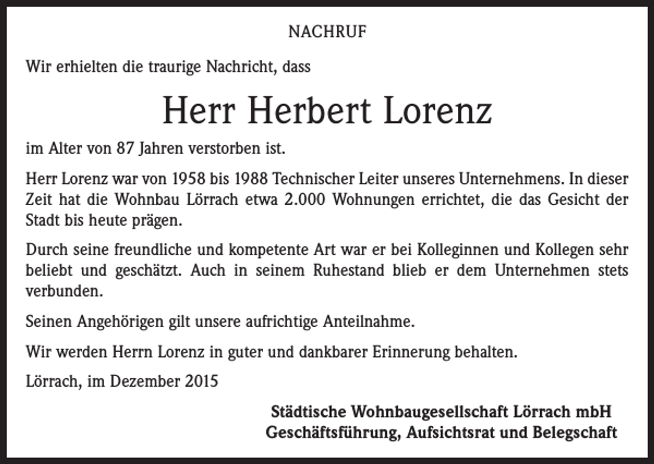 <p>NACHRUF<br />Wir erhielten die traurige Nachricht, dass</p><p>Herr Herbert Lorenz<br />im Alter von 87 Jahren verstorben ist.<br />Herr Lorenz war von 1958 bis 1988 Technischer Leiter unseres Unternehmens. In dieser<br />Zeit hat die Wohnbau Lörrach etwa 2.000 Wohnungen errichtet, die das Gesicht der<br />Stadt bis heute prägen.<br />Durch seine freundliche und kompetente Art war er bei Kolleginnen und Kollegen sehr<br />beliebt und geschätzt. Auch in seinem Ruhestand blieb er dem Unternehmen stets<br />­verbunden.<br />Seinen Angehörigen gilt unsere aufrichtige Anteilnahme.<br />Wir werden Herrn Lorenz in guter und dankbarer Erinnerung behalten.<br />Lörrach, im Dezember 2015</p><p>Städtische Wohnbaugesellschaft Lörrach mbH<br />Geschäftsführung, Aufsichtsrat und Belegschaft</p>