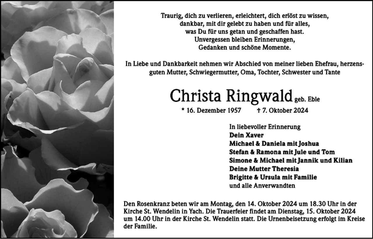 <p>Traurig, dich zu verlieren, erleichtert, dich erlöst zu wissen,<br />dankbar, mit dir gelebt zu haben und für alles,<br />was Du für uns getan und geschaffen hast.<br />Unvergessen bleiben Erinnerungen,<br />Gedanken und schöne Momente.<br />In Liebe und Dankbarkeit nehmen wir Abschied von meiner lieben Ehefrau, herzensguten Mutter, Schwiegermutter, Oma, Tochter, Schwester und Tante</p><p>Christa Ringwald<br />* 16. Dezember 1957</p><p>geb. Eble</p><p>† 7. Oktober 2024</p><p>In liebevoller Erinnerung<br />Dein Xaver<br />Michael &amp; Daniela mit Joshua<br />Stefan &amp; Ramona mit Jule und Tom<br />Simone &amp; Michael mit Jannik und Kilian<br />Deine Mutter Theresia<br />Brigitte &amp; Ursula mit Familie<br />und alle Anverwandten<br />Den Rosenkranz beten wir am Montag, den 14. Oktober 2024 um 18.30 Uhr in der<br />Kirche St. Wendelin in Yach. Die Trauerfeier findet am Dienstag, 15. Oktober 2024<br />um 14.00 Uhr in der Kirche St. Wendelin statt. Die Urnenbeisetzung erfolgt im Kreise<br />der Familie.</p>