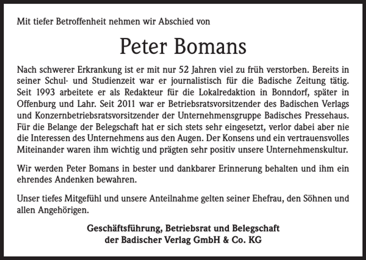 <p>Mit tiefer Betroffenheit nehmen wir Abschied von</p><p>Peter Bomans<br />Nach schwerer Erkrankung ist er mit nur 52 Jahren viel zu früh verstorben. Bereits in<br />seiner Schul- und Studienzeit war er journalistisch für die Badische Zeitung tätig.<br />Seit 1993 arbeitete er als Redakteur für die Lokalredaktion in Bonndorf, später in<br />Offenburg und Lahr. Seit 2011 war er Betriebsratsvorsitzender des Badischen Verlags<br />und Konzernbetriebsratsvorsitzender der Unternehmensgruppe Badisches Pressehaus.<br />Für die ­Belange der Belegschaft hat er sich stets sehr eingesetzt, verlor dabei aber nie<br />die Interessen des Unternehmens aus den Augen. Der Konsens und ein vertrauensvolles<br />Miteinander waren ihm wichtig und prägten sehr positiv unsere Unternehmenskultur.<br />Wir werden Peter Bomans in bester und dankbarer Erinnerung behalten und ihm ein<br />ehrendes Andenken bewahren.<br />Unser tiefes Mitgefühl und unsere Anteilnahme gelten seiner Ehefrau, den Söhnen und<br />allen Angehörigen.<br />Geschäftsführung, Betriebsrat und Belegschaft<br />der Badischer Verlag GmbH &amp; Co. KG</p>