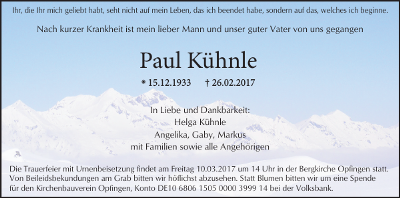 <p>Ihr, die Ihr mich geliebt habt, seht nicht auf mein Leben, das ich beendet habe, sondern auf das, welches ich beginne.</p><p>Nach kurzer Krankheit ist mein lieber Mann und unser guter Vater von uns gegangen</p><p>Paul Kühnle<br />✳</p><p>15.12.1933</p><p>† 26.02.2017</p><p>In Liebe und Dankbarkeit:<br />Helga Kühnle<br />Angelika, Gaby, Markus<br />mit Familien sowie alle Angehörigen<br />Die Trauerfeier mit Urnenbeisetzung findet am Freitag 10.03.2017 um 14 Uhr in der Bergkirche Opfingen statt.<br />Von Beileidsbekundungen am Grab bitten wir höflichst abzusehen. Statt Blumen bitten wir um eine Spende<br />für den Kirchenbauverein Opfingen, Konto DE10 6806 1505 0000 3999 14 bei der Volksbank.</p>