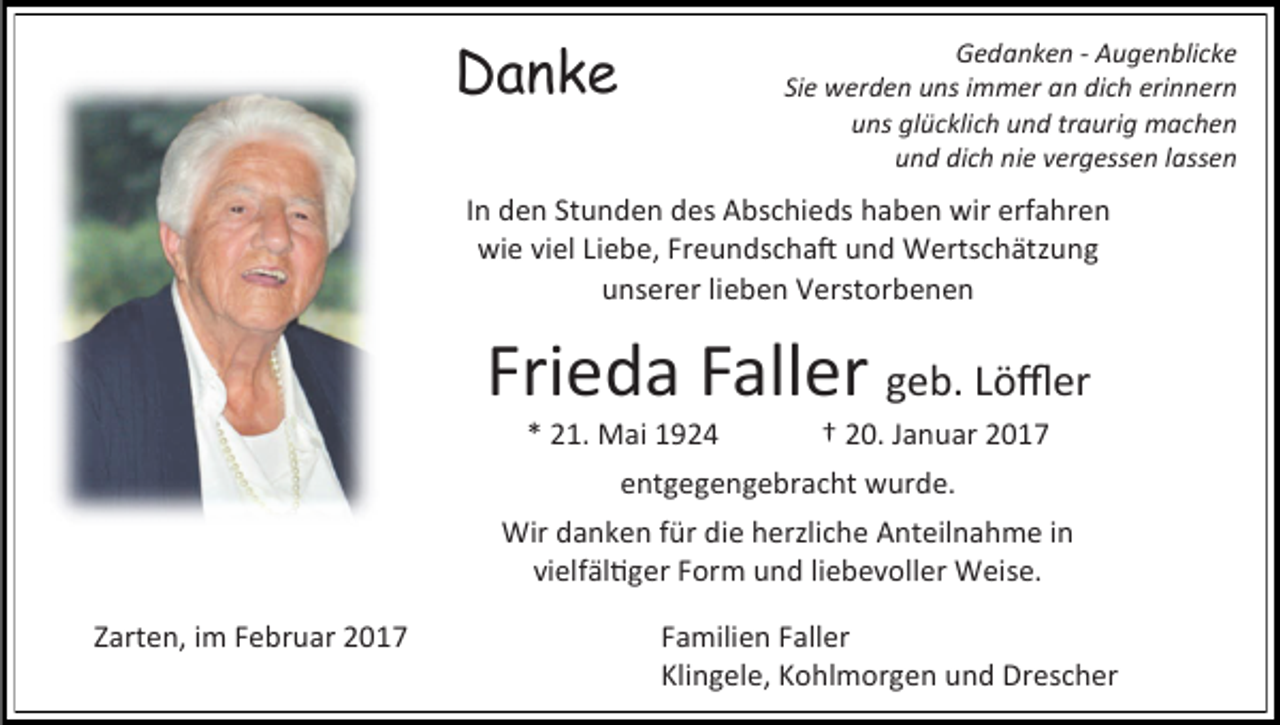 <p>Danke</p><p>Gedanken - Augenblicke<br />Sie werden uns immer an dich erinnern<br />uns glücklich und traurig machen<br />und dich nie vergessen lassen</p><p>In den Stunden des Abschieds haben wir erfahren<br />wie viel Liebe, Freundschaft und Wertschätzung<br />unserer lieben Verstorbenen</p><p>Frieda Faller geb. Löffler<br />* 21. Mai 1924</p><p>† 20. Januar 2017</p><p>entgegengebracht wurde.<br />Wir danken für die herzliche Anteilnahme in<br />vielfältiger Form und liebevoller Weise.<br />Zarten, im Februar 2017</p><p>Familien Faller<br />Klingele, Kohlmorgen und Drescher</p>
