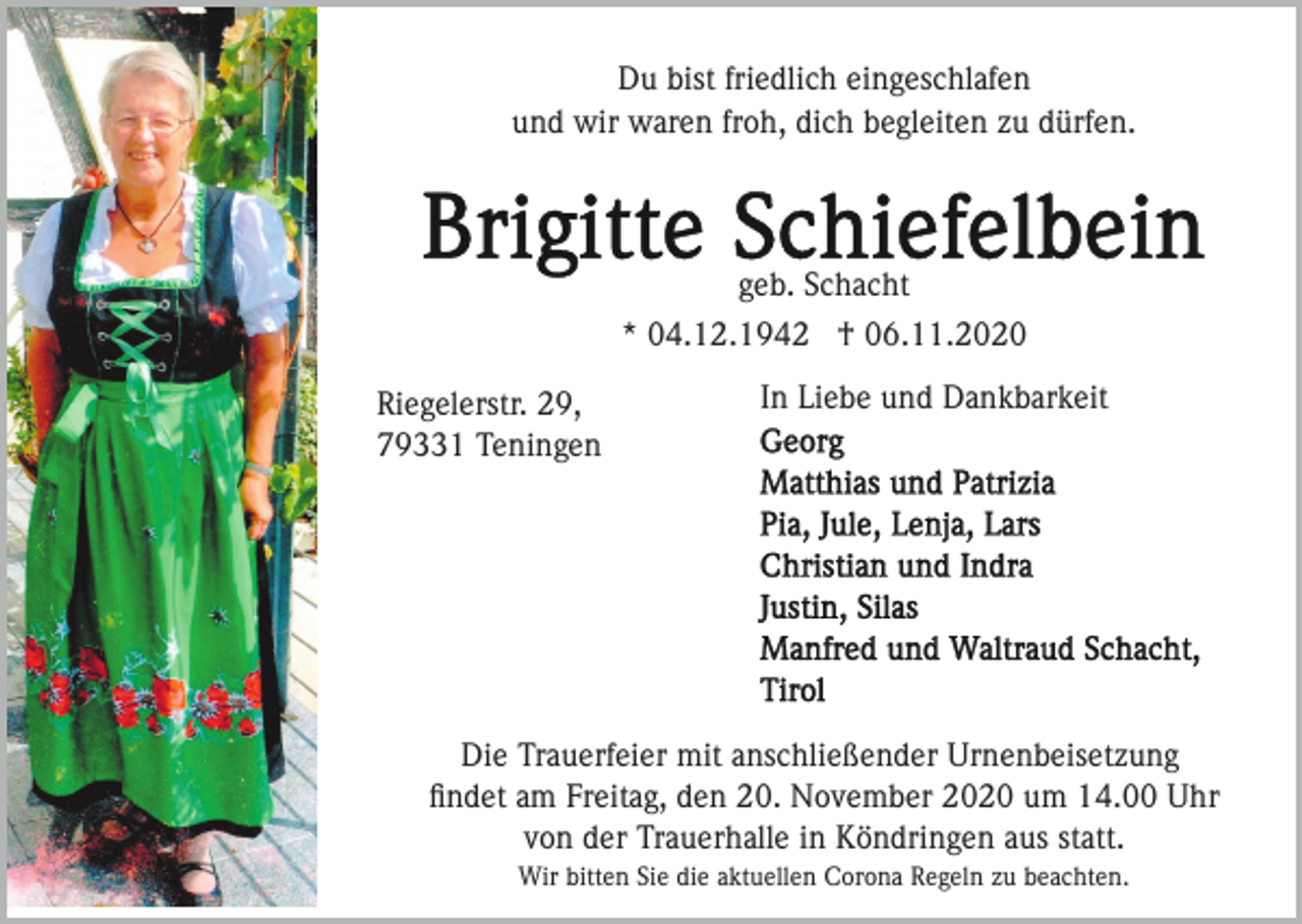 <p>Du bist friedlich eingeschlafen<br />und wir waren froh, dich begleiten zu dürfen.</p><p>geb. Schacht<br />* 04.12.1942 † 06.11.2020<br />Riegelerstr. 29,<br />79331 Teningen</p><p>In Liebe und Dankbarkeit</p><p>Die Trauerfeier mit anschließender Urnenbeisetzung<br />ﬁndet am Freitag, den 20. November 2020 um 14.00 Uhr<br />von der Trauerhalle in Köndringen aus statt.<br />Wir bitten Sie die aktuellen Corona Regeln zu beachten.</p>