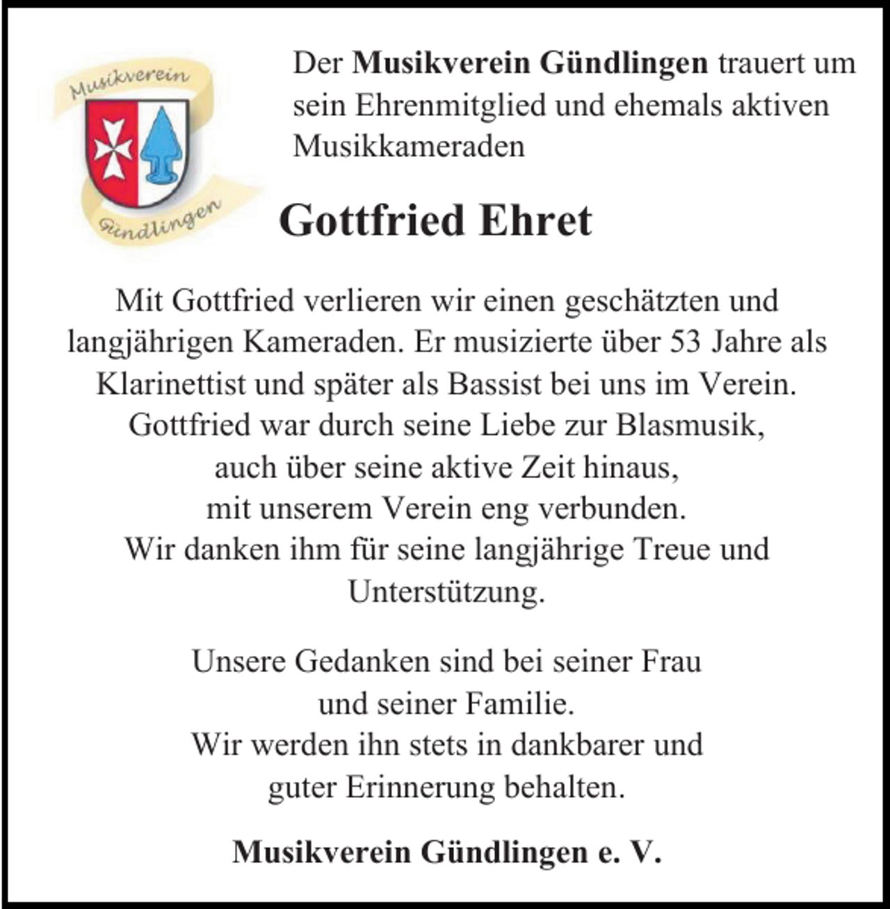 <p>Der Musikverein Gündlingen trauert um<br />sein Ehrenmitglied und ehemals aktiven<br />Musikkameraden</p><p>Gottfried Ehret<br />Mit Gottfried verlieren wir einen geschätzten und<br />langjährigen Kameraden. Er musizierte über 53 Jahre als<br />Klarinettist und später als Bassist bei uns im Verein.<br />Gottfried war durch seine Liebe zur Blasmusik,<br />auch über seine aktive Zeit hinaus,<br />mit unserem Verein eng verbunden.<br />Wir danken ihm für seine langjährige Treue und<br />Unterstützung.<br />Unsere Gedanken sind bei seiner Frau<br />und seiner Familie.<br />Wir werden ihn stets in dankbarer und<br />guter Erinnerung behalten.<br />Musikverein Gündlingen e. V.</p>