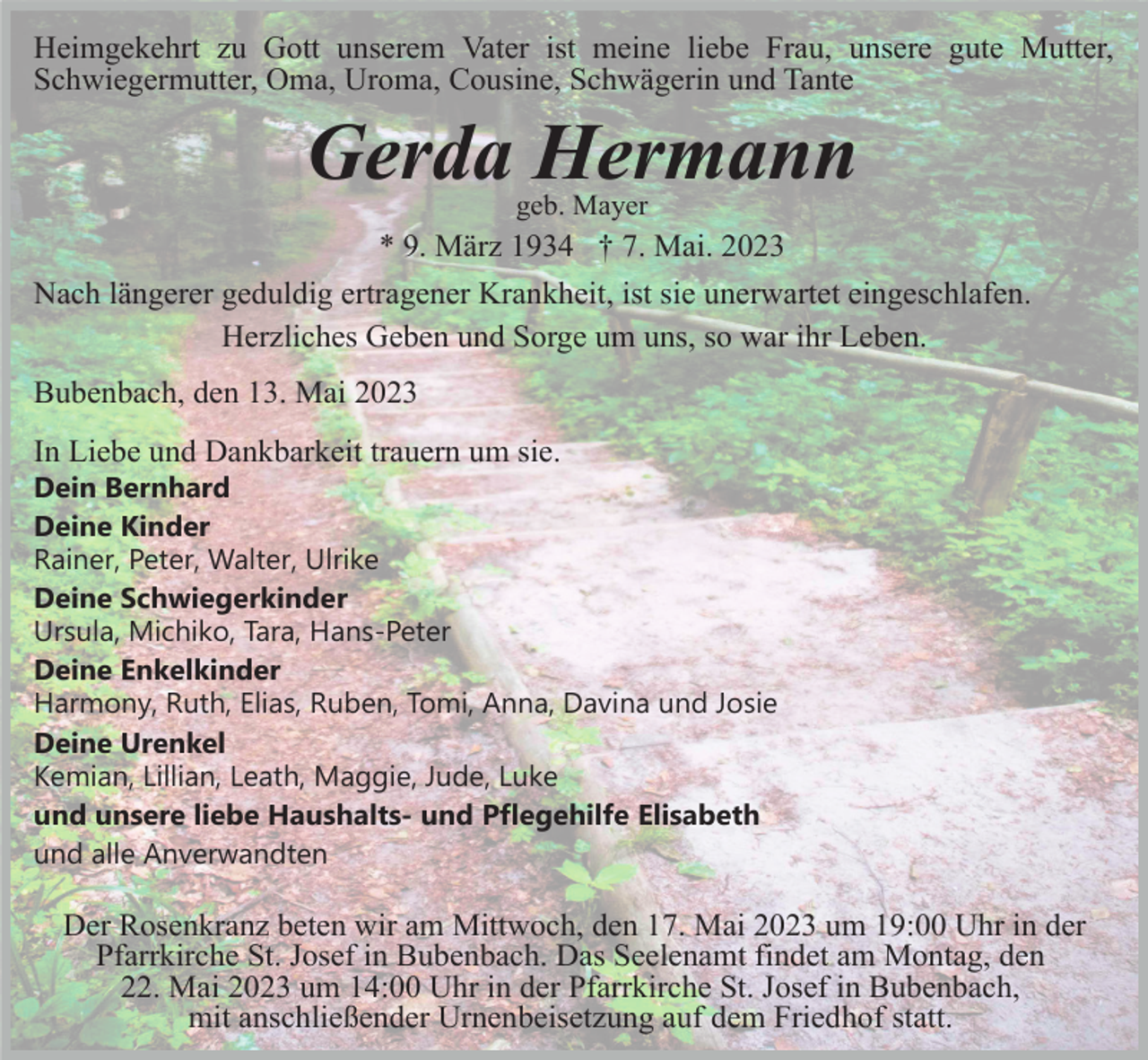 <p>Heimgekehrt zu Gott unserem Vater ist meine liebe Frau, unsere gute Mutter,<br />Schwiegermutter, Oma, Uroma, Cousine, Schwägerin und Tante</p><p>Gerda Hermann<br />geb. Mayer</p><p>* 9. März 1934 † 7. Mai. 2023<br />Nach längerer geduldig ertragener Krankheit, ist sie unerwartet eingeschlafen.<br />Herzliches Geben und Sorge um uns, so war ihr Leben.<br />Bubenbach, den 13. Mai 2023<br />In Liebe und Dankbarkeit trauern um sie.<br />Dein Bernhard<br />Deine Kinder<br />Rainer, Peter, Walter, Ulrike<br />Deine Schwiegerkinder<br />Ursula, Michiko, Tara, Hans-Peter<br />Deine Enkelkinder<br />Harmony, Ruth, Elias, Ruben, Tomi, Anna, Davina und Josie<br />Deine Urenkel<br />Kemian, Lillian, Leath, Maggie, Jude, Luke<br />und unsere liebe Haushalts- und Pflegehilfe Elisabeth<br />und alle Anverwandten</p><p>Der Rosenkranz beten wir am Mittwoch, den 17. Mai 2023 um 19:00 Uhr in der<br />Pfarrkirche St. Josef in Bubenbach. Das Seelenamt findet am Montag, den<br />22. Mai 2023 um 14:00 Uhr in der Pfarrkirche St. Josef in Bubenbach,<br />mit anschließender Urnenbeisetzung auf dem Friedhof statt.</p>