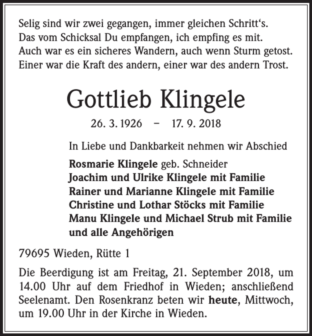 <p>Selig sind wir zwei gegangen, immer gleichen Schritt‘s.<br />Das vom Schicksal Du empfangen, ich empfing es mit.<br />Auch war es ein sicheres Wandern, auch wenn Sturm getost.<br />Einer war die Kraft des andern, einer war des andern Trost.</p><p>Gottlieb Klingele<br />26. 3. 1926 – 17. 9. 2018<br />In Liebe und Dankbarkeit nehmen wir Abschied<br />Rosmarie Klingele geb. Schneider<br />Joachim und Ulrike Klingele mit Familie<br />Rainer und Marianne Klingele mit Familie<br />Christine und Lothar Stöcks mit Familie<br />Manu Klingele und Michael Strub mit Familie<br />und alle Angehörigen</p><p>79695 Wieden, Rütte 1<br />Die Beerdigung ist am Freitag, 21. September 2018, um<br />14.00 Uhr auf dem Friedhof in Wieden; anschließend<br />­Seelenamt. Den Rosenkranz beten wir heute, Mittwoch,<br />um 19.00 Uhr in der Kirche in Wieden.</p>