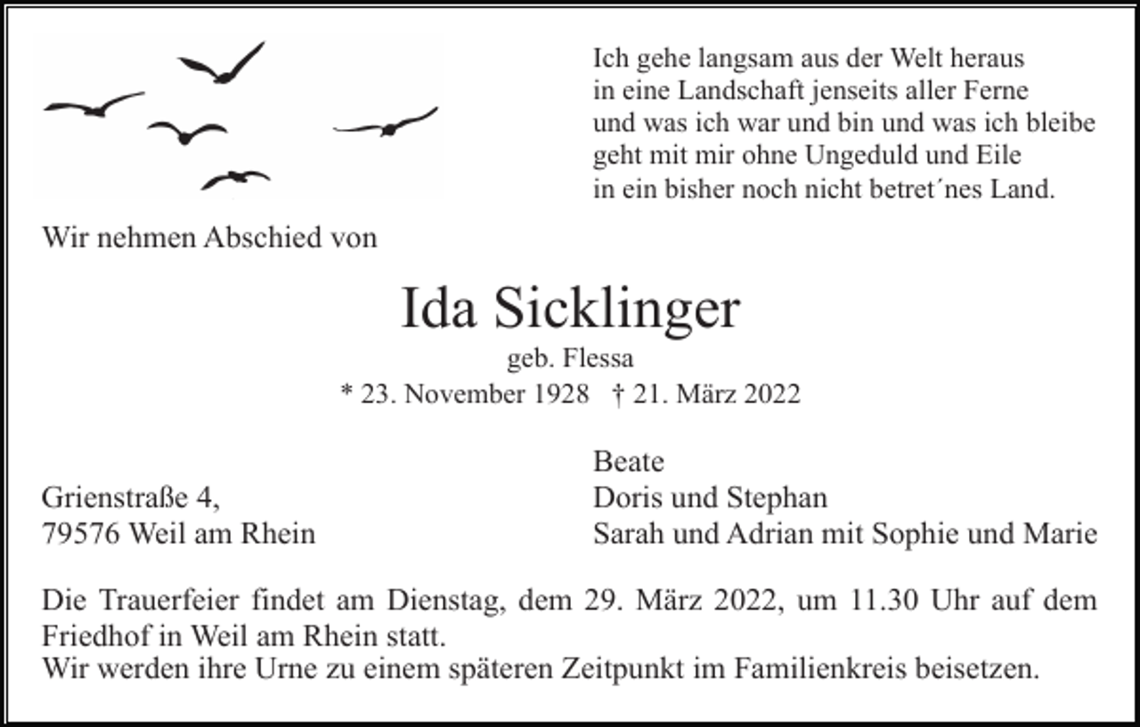 <p>Ich gehe langsam aus der Welt heraus<br />in eine Landschaft jenseits aller Ferne<br />und was ich war und bin und was ich bleibe<br />geht mit mir ohne Ungeduld und Eile<br />in ein bisher noch nicht betret´nes Land.</p><p>Wir nehmen Abschied von</p><p>Ida Sicklinger<br />geb. Flessa<br />* 23. November 1928 † 21. März 2022</p><p>Grienstraße 4,<br />79576 Weil am Rhein</p><p>Beate<br />Doris und Stephan<br />Sarah und Adrian mit Sophie und Marie</p><p>Die Trauerfeier findet am Dienstag, dem 29. März 2022, um 11.30 Uhr auf dem<br />Friedhof in Weil am Rhein statt.<br />Wir werden ihre Urne zu einem späteren Zeitpunkt im Familienkreis beisetzen.</p>