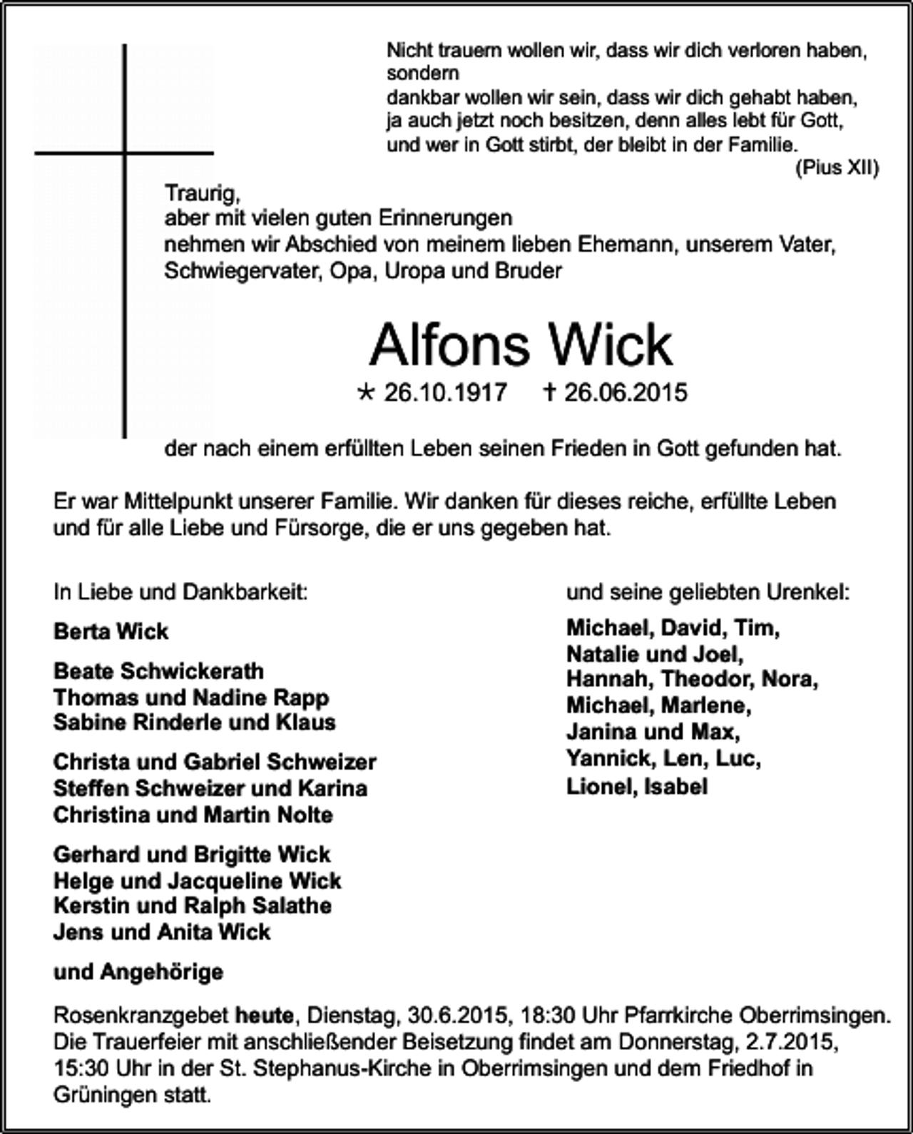 <p>Nicht trauern wollen wir, dass wir dich verloren haben,<br />sondern<br />dankbar wollen wir sein, dass wir dich gehabt haben,<br />ja auch jetzt noch besitzen, denn alles lebt für Gott,<br />und wer in Gott stirbt, der bleibt in der Familie.<br />(Pius XII)</p><p>Traurig,<br />aber mit vielen guten Erinnerungen<br />nehmen wir Abschied von meinem lieben Ehemann, unserem Vater,<br />Schwiegervater, Opa, Uropa und Bruder</p><p>Alfons Wick<br /> 26.10.1917</p><p> 26.06.2015</p><p>der nach einem erfüllten Leben seinen Frieden in Gott gefunden hat.<br />Er war Mittelpunkt unserer Familie. Wir danken für dieses reiche, erfüllte Leben<br />und für alle Liebe und Fürsorge, die er uns gegeben hat.<br />In Liebe und Dankbarkeit:</p><p>und seine geliebten Urenkel:</p><p>Berta Wick</p><p>Michael, David, Tim,<br />Natalie und Joel,<br />Hannah, Theodor, Nora,<br />Michael, Marlene,<br />Janina und Max,<br />Yannick, Len, Luc,<br />Lionel, Isabel</p><p>Beate Schwickerath<br />Thomas und Nadine Rapp<br />Sabine Rinderle und Klaus<br />Christa und Gabriel Schweizer<br />Steffen Schweizer und Karina<br />Christina und Martin Nolte<br />Gerhard und Brigitte Wick<br />Helge und Jacqueline Wick<br />Kerstin und Ralph Salathe<br />Jens und Anita Wick<br />und Angehörige</p><p>Rosenkranzgebet heute, Dienstag, 30.6.2015, 18:30 Uhr Pfarrkirche Oberrimsingen.<br />Die Trauerfeier mit anschließender Beisetzung findet am Donnerstag, 2.7.2015,<br />15:30 Uhr in der St. Stephanus-Kirche in Oberrimsingen und dem Friedhof in<br />Grüningen statt.</p>