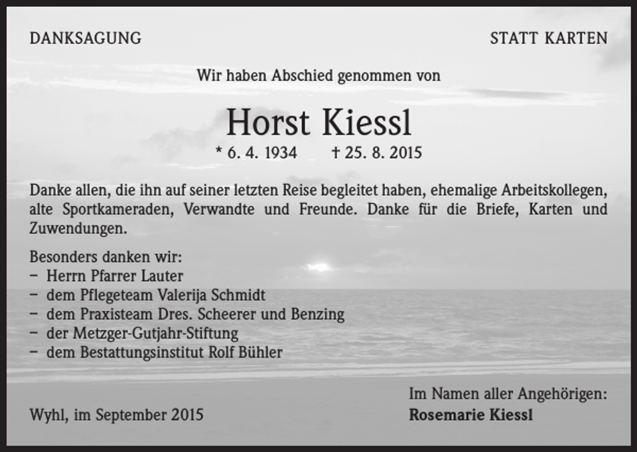 <p>DANKSAGUNG</p><p>STATT KARTEN<br />Wir haben Abschied genommen von</p><p>Horst Kiessl</p><p>* 6. 4. 1934 † 25. 8. 2015<br />Danke allen, die ihn auf seiner letzten Reise begleitet haben, ehemalige Arbeitskollegen,<br />alte Sportkameraden, Verwandte und Freunde. Danke für die Briefe, Karten und<br />­Zuwendungen.<br />Besonders danken wir:<br />– Herrn Pfarrer Lauter<br />– dem Pflegeteam Valerija Schmidt<br />– dem Praxisteam Dres. Scheerer und Benzing<br />– der Metzger-Gutjahr-Stiftung<br />– dem Bestattungsinstitut Rolf Bühler</p><p>Wyhl, im September 2015</p><p>Im Namen aller Angehörigen:<br />Rosemarie Kiessl</p>