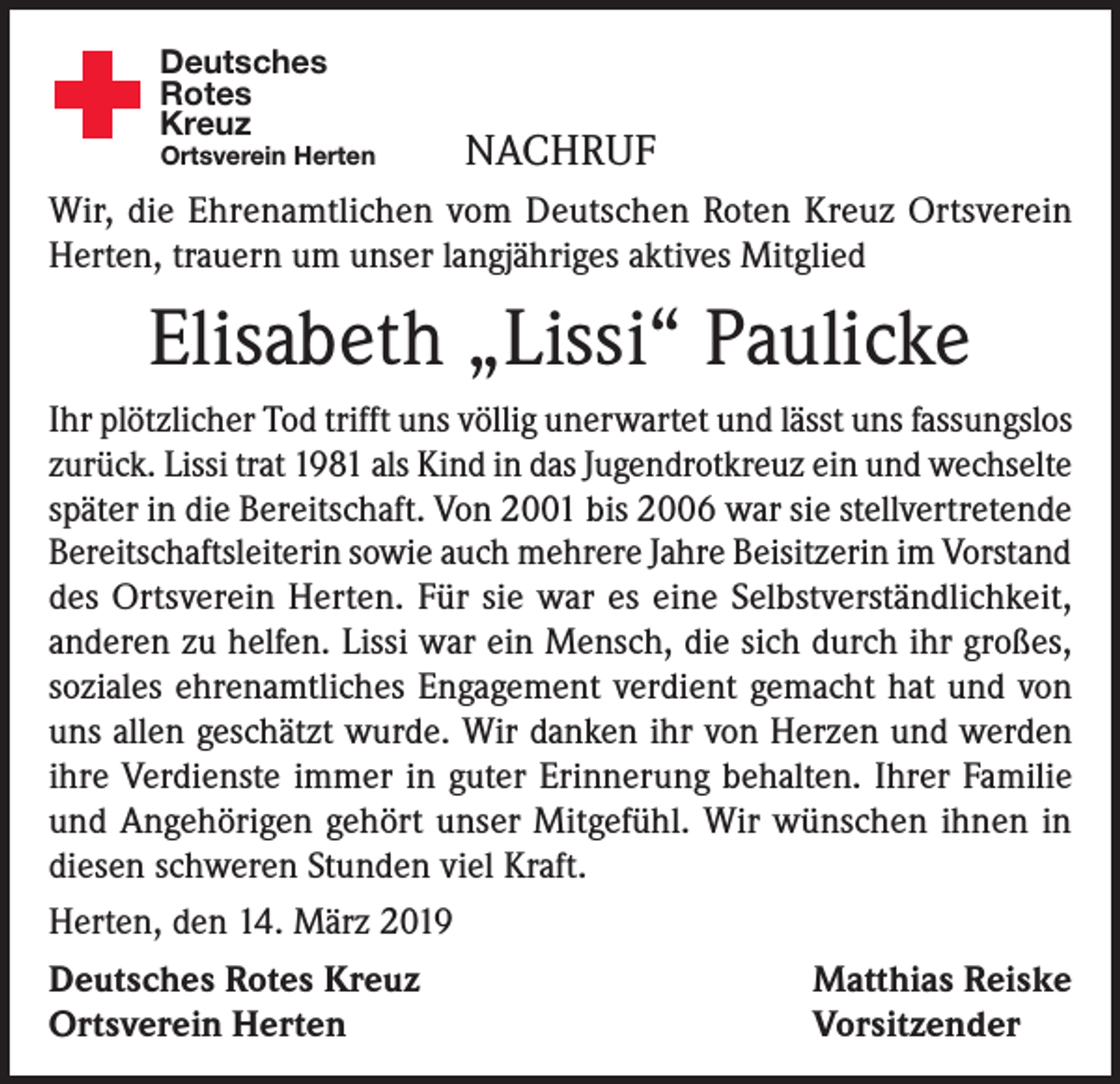 <p>Deutsches<br />Rotes<br />Kreuz</p><p>Ortsverein Herten</p><p>NACHRUF</p><p>Wir, die Ehrenamtlichen vom Deutschen Roten Kreuz Ortsverein<br />Herten, trauern um unser langjähriges aktives Mitglied</p><p>Elisabeth „Lissi“ Paulicke<br />Ihr plötzlicher Tod trifft uns völlig unerwartet und lässt uns fassungslos<br />zurück. Lissi trat 1981 als Kind in das Jugendrotkreuz ein und wechselte<br />später in die Bereitschaft. Von 2001 bis 2006 war sie stellvertretende<br />Bereitschaftsleiterin sowie auch mehrere Jahre Beisitzerin im Vorstand<br />des Ortsverein Herten. Für sie war es eine Selbstverständlichkeit,<br />anderen zu helfen. Lissi war ein Mensch, die sich durch ihr großes,<br />soziales ehrenamtliches Engagement verdient gemacht hat und von<br />uns allen geschätzt wurde. Wir danken ihr von Herzen und werden<br />ihre Verdienste immer in guter Erinnerung behalten. Ihrer Familie<br />und Angehörigen gehört unser Mitgefühl. Wir wünschen ihnen in<br />diesen schweren Stunden viel Kraft.<br />Herten, den 14. März 2019<br />Deutsches Rotes Kreuz<br />Matthias Reiske<br />Ortsverein Herten<br />Vorsitzender</p>
