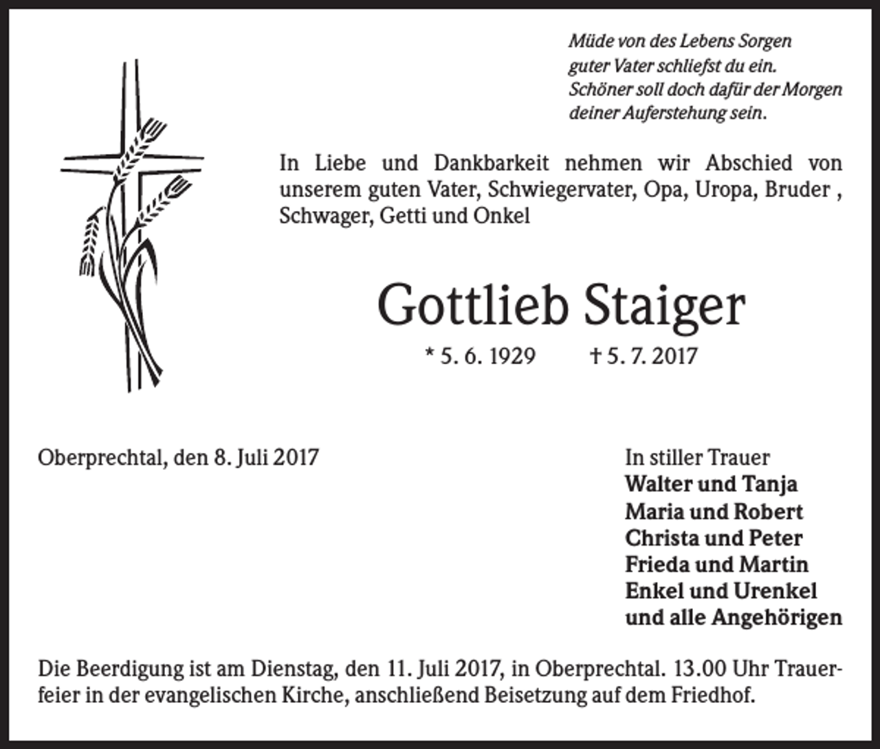 <p>Müde von des Lebens Sorgen<br />guter Vater schliefst du ein.<br />Schöner soll doch dafür der Morgen<br />deiner Auferstehung sein.</p><p>In Liebe und Dankbarkeit nehmen wir Abschied von<br />unserem guten Vater, Schwiegervater, Opa, Uropa, Bruder ,<br />Schwager, Getti und Onkel</p><p>Gottlieb Staiger<br />* 5. 6. 1929</p><p>Oberprechtal, den 8. Juli 2017</p><p>† 5. 7. 2017</p><p>In stiller Trauer<br />Walter und Tanja<br />Maria und Robert<br />Christa und Peter<br />Frieda und Martin<br />Enkel und Urenkel<br />und alle Angehörigen</p><p>Die Beerdigung ist am Dienstag, den 11. Juli 2017, in Oberprechtal. 13.00 Uhr Trauerfeier in der evangelischen Kirche, anschließend Beisetzung auf dem Friedhof.</p>