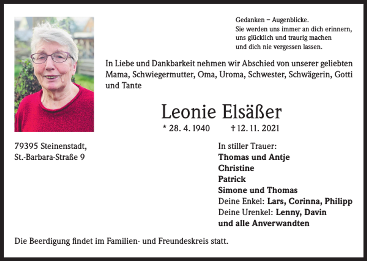<p>Gedanken – Augenblicke.<br />Sie werden uns immer an dich erinnern,<br />uns glücklich und traurig machen<br />und dich nie vergessen lassen.</p><p>In Liebe und Dankbarkeit nehmen wir Abschied von unserer geliebten<br />Mama, Schwiegermutter, Oma, Uroma, Schwester, Schwägerin, Gotti<br />und Tante</p><p>Leonie Elsäßer<br />* 28. 4. 1940</p><p>† 12. 11. 2021</p><p>79395 Steinenstadt,<br />In stiller Trauer:<br />St.-Barbara-Straße 9 Thomas und Antje<br />Christine<br />Patrick<br />Simone und Thomas<br />Deine Enkel: Lars, Corinna, Philipp<br />Deine Urenkel: Lenny, Davin<br />und alle Anverwandten<br />Die Beerdigung findet im Familien- und Freundeskreis statt.</p>