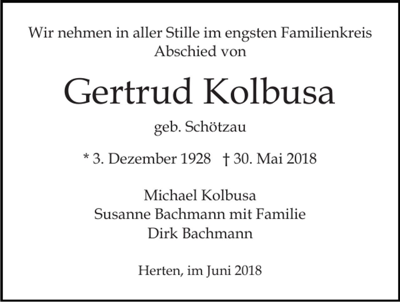 <p>Wir<br />e h m e n i ninallaller<br />er StiStille<br />ll e iimm engsten<br />e n g st e n Familienkreis<br />F a mili e nkr ei s<br />Wirn nehmen<br />AAbschied<br />b s c hi e d vvon<br />on</p><p>GGertrud<br />ertr u d KKolbusa<br />ol b u s a<br />ggeb.<br />e b. SSchötzau<br />c h öt z a u<br />* 3.<br />3. Dezember<br />D e z e m b er 1928<br />1 9 2 8 †† 30.<br />3 0. Mai<br />M ai 22<br />Mi c h a el KKolbusa<br />Michael<br />ol b u s a<br />SSusanne<br />u s a n n e Bachmann<br />B a c h m a n n mit<br />mi t Familie<br />F a mili e<br />Dir k BBachmann<br />ac h m a n n<br />Dirk<br />HHerten,<br />ert e n, i im<br />m J Juni<br />u ni</p>