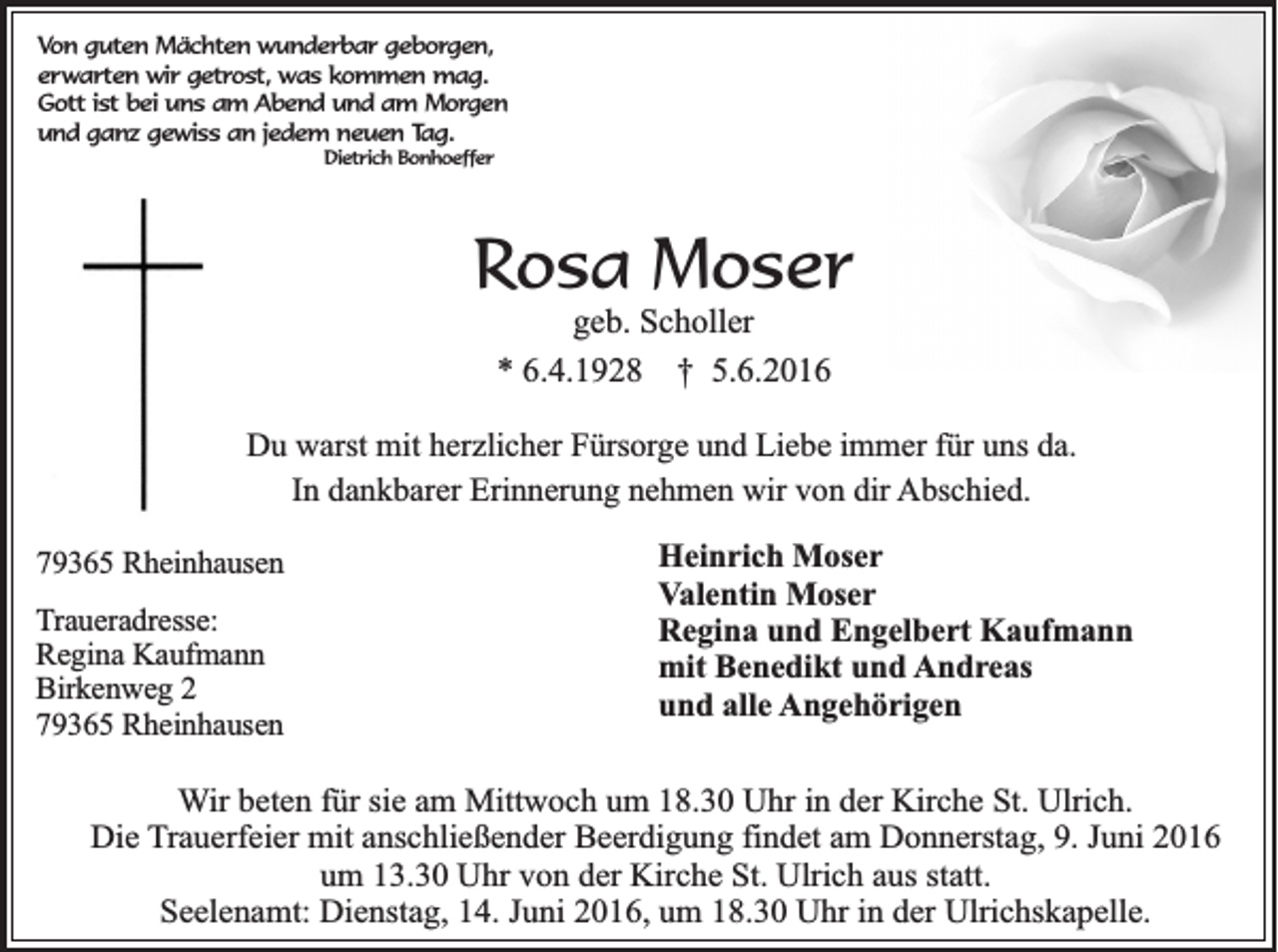 <p>Von guten Mächten wunderbar geborgen,<br />erwarten wir getrost, was kommen mag.<br />Gott ist bei uns am Abend und am Morgen<br />und ganz gewiss an jedem neuen Tag.<br />Dietrich Bonhoeffer</p><p>Rosa Moser<br />geb. Scholler<br />* 6.4.1928 † 5.6.2016<br />Du warst mit herzlicher Fürsorge und Liebe immer für uns da.<br />In dankbarer Erinnerung nehmen wir von dir Abschied.<br />79365 Rheinhausen<br />Traueradresse:<br />Regina Kaufmann<br />Birkenweg 2<br />79365 Rheinhausen</p><p>Heinrich Moser<br />Valentin Moser<br />Regina und Engelbert Kaufmann<br />mit Benedikt und Andreas<br />und alle Angehörigen</p><p>Wir beten für sie am Mittwoch um 18.30 Uhr in der Kirche St. Ulrich.<br />Die Trauerfeier mit anschließender Beerdigung findet am Donnerstag, 9. Juni 2016<br />um 13.30 Uhr von der Kirche St. Ulrich aus statt.<br />Seelenamt: Dienstag, 14. Juni 2016, um 18.30 Uhr in der Ulrichskapelle.</p>