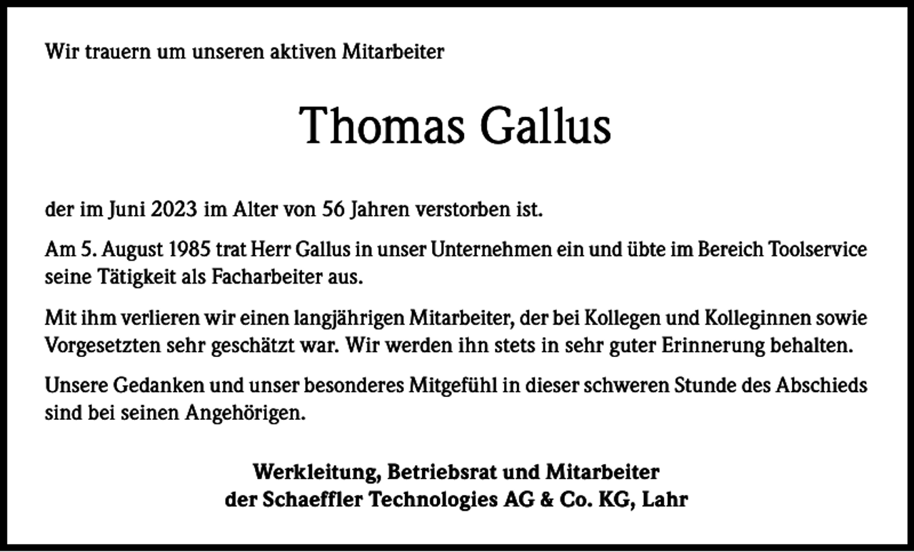 <p>Wir trauern um unseren aktiven Mitarbeiter</p><p>Thomas Gallus<br />der im Juni 2023 im Alter von 56 Jahren verstorben ist.<br />Am 5. August 1985 trat Herr Gallus in unser Unternehmen ein und übte im Bereich Toolservice<br />seine Tätigkeit als Facharbeiter aus.<br />Mit ihm verlieren wir einen langjährigen Mitarbeiter, der bei Kollegen und Kolleginnen sowie<br />Vorgesetzten sehr geschätzt war. Wir werden ihn stets in sehr guter Erinnerung behalten.<br />Unsere Gedanken und unser besonderes Mitgefühl in dieser schweren Stunde des Abschieds<br />sind bei seinen Angehörigen.<br />Werkleitung, Betriebsrat und Mitarbeiter<br />der Schaeffler Technologies AG &amp; Co. KG, Lahr</p>