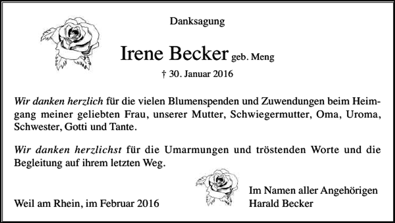 <p>Danksagung</p><p>Irene Becker geb. Meng<br />† 30. Januar 2016</p><p>Wir danken herzlich für die vielen Blumenspenden und Zuwendungen beim Heimgang meiner geliebten Frau, unserer Mutter, Schwiegermutter, Oma, Uroma,<br />Schwester, Gotti und Tante.<br />Wir danken herzlichst für die Umarmungen und tröstenden Worte und die<br />Begleitung auf ihrem letzten Weg.</p><p>Weil am Rhein, im Februar 2016</p><p>Im Namen aller Angehörigen<br />Harald Becker</p>