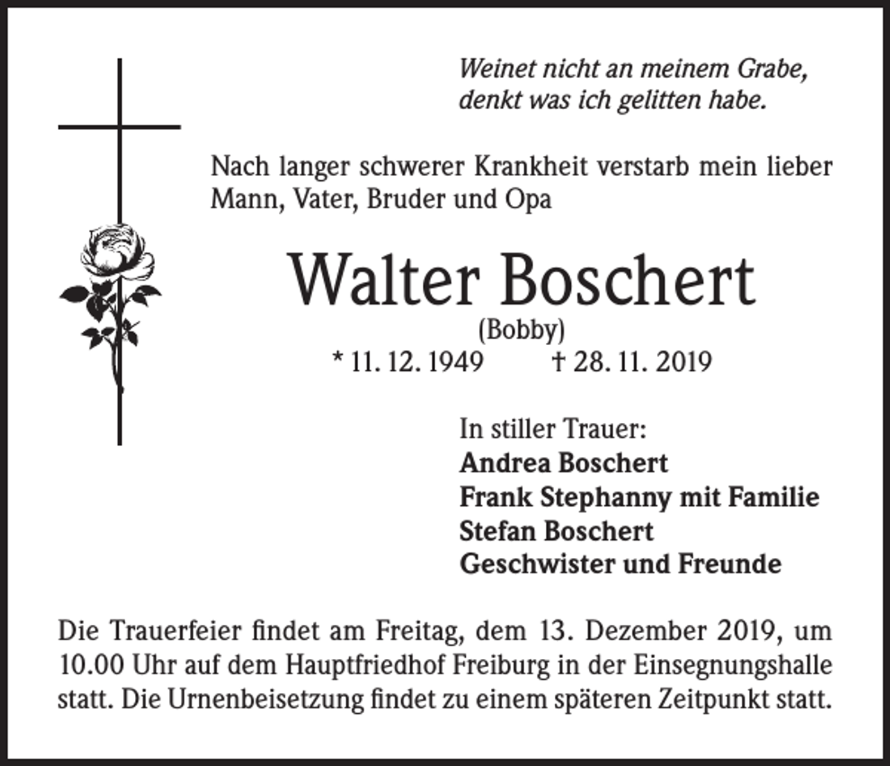 <p>Weinet nicht an meinem Grabe,<br />denkt was ich gelitten habe.</p><p>Nach langer schwerer Krankheit verstarb mein lieber<br />Mann, Vater, Bruder und Opa</p><p>Walter Boschert<br />(Bobby)<br />* 11. 12. 1949<br />† 28. 11. 2019</p><p>In stiller Trauer:<br />Andrea Boschert<br />Frank Stephanny mit Familie<br />Stefan Boschert<br />Geschwister und Freunde<br />Die Trauerfeier findet am Freitag, dem 13. Dezember 2019, um<br />10.00 Uhr auf dem Hauptfriedhof Freiburg in der Einsegnungshalle<br />statt. Die Urnenbeisetzung findet zu einem späteren Zeitpunkt statt.</p>