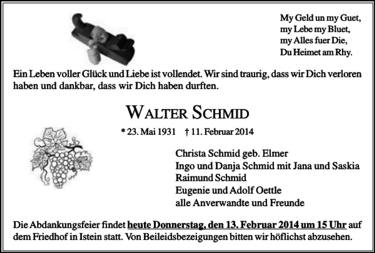 <p>My Geld un my Guet,<br />my Lebe my Bluet,<br />my Alles fuer Die,<br />Du Heimet am Rhy.</p><p>Ein Leben voller Glück und Liebe ist vollendet. Wir sind traurig, dass wir Dich verloren<br />haben und dankbar, dass wir Dich haben durften.</p><p>WALTER SCHMID<br />* 23. Mai 1931 † 11. Februar 2014</p><p>Christa Schmid geb. Elmer<br />Ingo und Danja Schmid mit Jana und Saskia<br />Raimund Schmid<br />Eugenie und Adolf Oettle<br />alle Anverwandte und Freunde<br />Die Abdankungsfeier findet heute Donnerstag, den 13. Februar 2014 um 15 Uhr auf<br />dem Friedhof in Istein statt. Von Beileidsbezeigungen bitten wir höflichst abzusehen.</p>