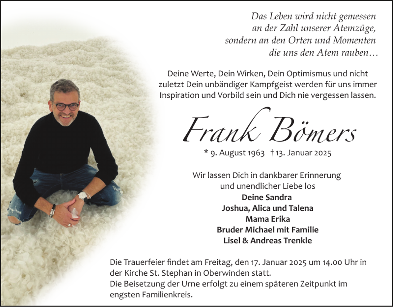 <p>Das Leben wird nicht gemessen<br />an der Zahl unserer Atemzüge,<br />sondern an den Orten und Momenten<br />die uns den Atem rauben…<br />Deine Werte, Dein Wirken, Dein Optimismus und nicht<br />zuletzt Dein unbändiger Kampfgeist werden für uns immer<br />Inspiration und Vorbild sein und Dich nie vergessen lassen.</p><p>Frank Bömers<br />* 9. August 1963 † 13. Januar 2025</p><p>Wir lassen Dich in dankbarer Erinnerung<br />und unendlicher Liebe los<br />Deine Sandra<br />Joshua, Alica und Talena<br />Mama Erika<br />Bruder Michael mit Familie<br />Lisel &amp; Andreas Trenkle<br />Die Trauerfeier ﬁndet am Freitag, den 17. Januar 2025 um 14.00 Uhr in<br />der Kirche St. Stephan in Oberwinden statt.<br />Die Beisetzung der Urne erfolgt zu einem späteren Zeitpunkt im<br />engsten Familienkreis.</p>