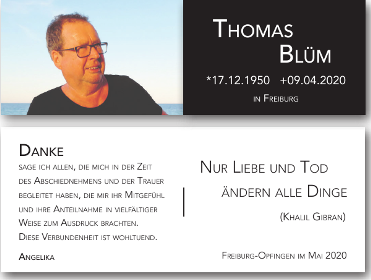 <p>Thomas<br />Blüm</p><p>*17.12.1950 +09.04.2020<br />in</p><p>Danke</p><p>sage ich allen, die mich in der</p><p>Zeit<br />Abschiednehmens und der Trauer<br />begleitet haben, die mir ihr Mitgefühl<br />und ihre Anteilnahme in vielfältiger<br />Weise zum Ausdruck brachten.<br />Diese Verbundenheit ist wohltuend.<br />des</p><p>Angelika</p><p>Freiburg</p><p>Nur Liebe und Tod<br />ändern alle Dinge<br />(Khalil Gibran)<br />Freiburg-Opfingen im Mai 2020</p>