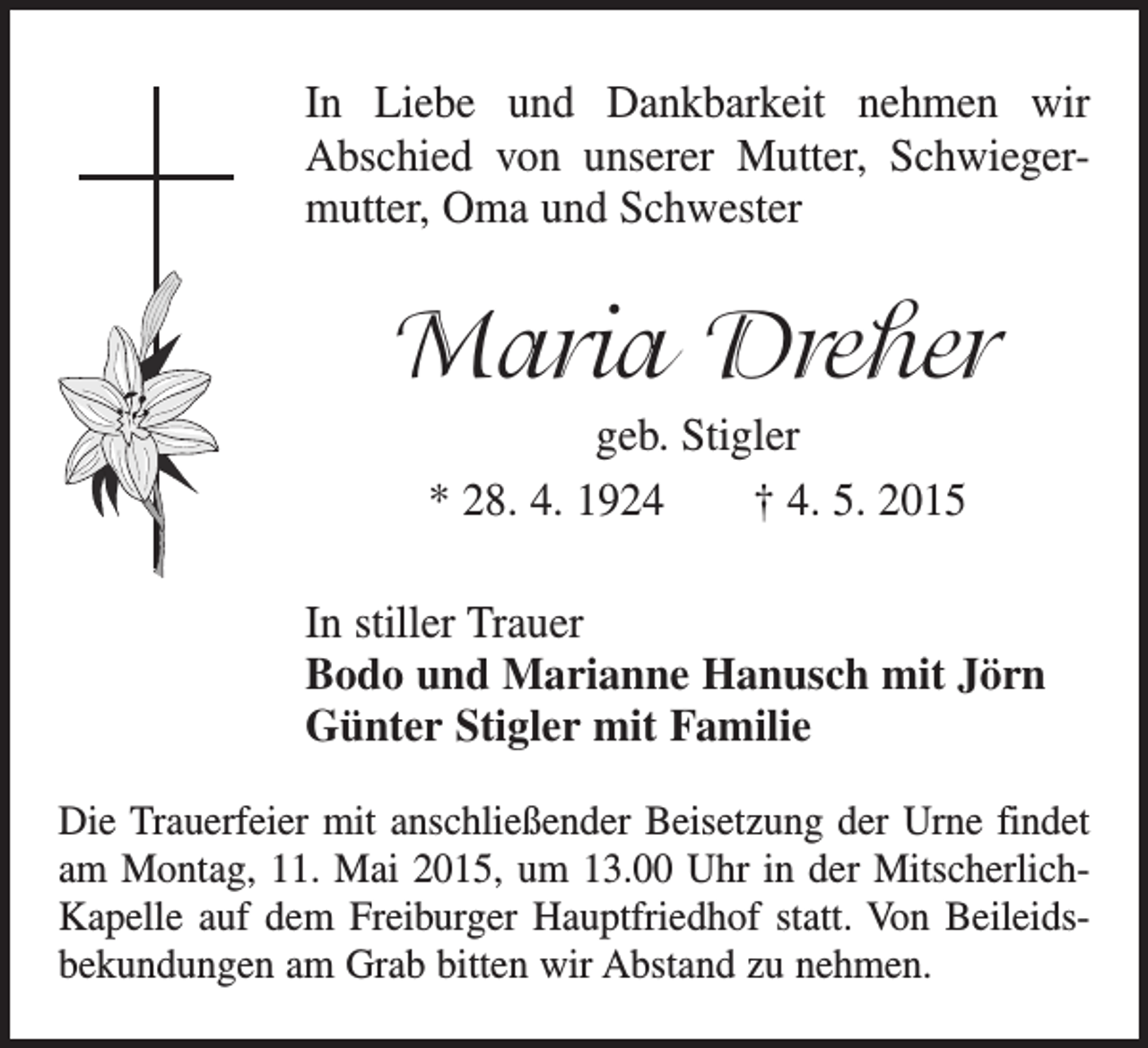 <p>In Liebe und Dankbarkeit nehmen wir<br />Abschied von unserer Mutter, Schwiegermutter, Oma und Schwester</p><p>Maria Dreher<br />geb. Stigler<br />* 28. 4. 1924 † 4. 5. 2015<br />In stiller Trauer<br />Bodo und Marianne Hanusch mit Jörn<br />Günter Stigler mit Familie<br />Die Trauerfeier mit anschließender Beisetzung der Urne findet<br />am Montag, 11. Mai 2015, um 13.00 Uhr in der MitscherlichKapelle auf dem Freiburger Hauptfriedhof statt. Von Beileids­<br />bekundungen am Grab bitten wir Abstand zu nehmen.</p>