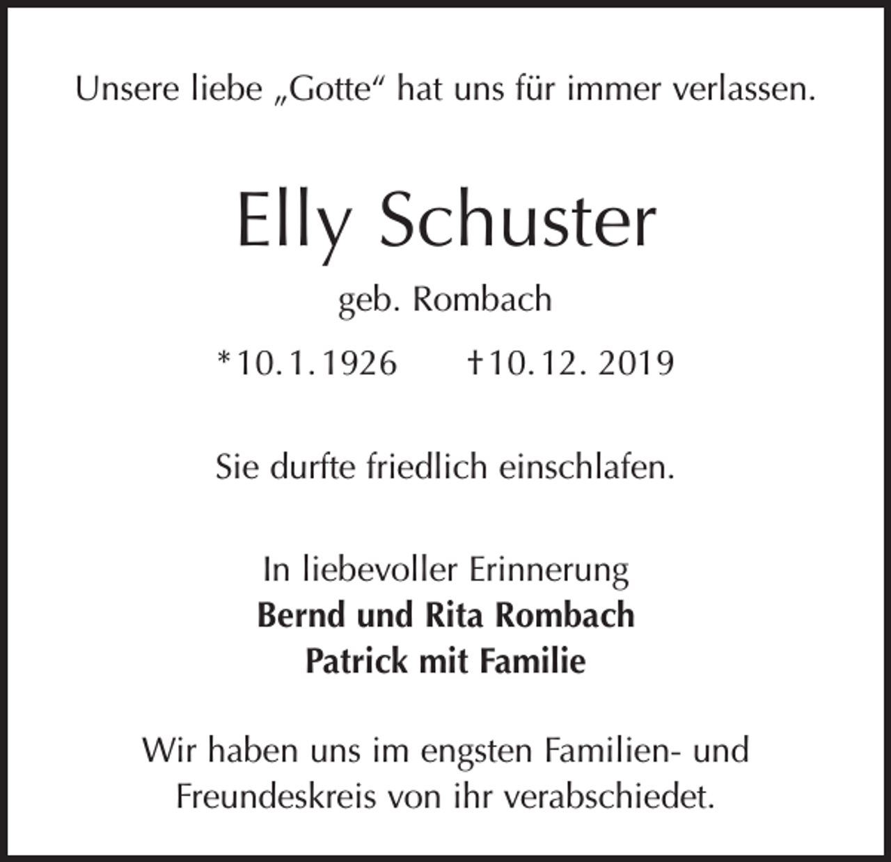 <p>Unsere liebe „Gotte“ hat uns für immer verlassen.</p><p>Elly Schuster<br />geb. Rombach<br />* 10. 1. 1926 † 10. 12. 2019<br />Sie durfte friedlich einschlafen.<br />In liebevoller Erinnerung<br />Bernd und Rita Rombach<br />Patrick mit Familie<br />Wir haben uns im engsten Familien- und<br />­Freundeskreis von ihr verabschiedet.</p>