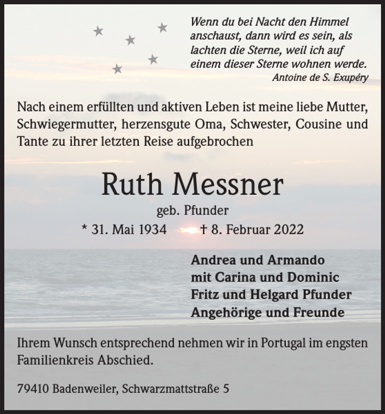 <p>★</p><p>★<br />★</p><p>★<br />★</p><p>Wenn du bei Nacht den Himmel<br />anschaust, dann wird es sein, als<br />lachten die Sterne, weil ich auf<br />einem dieser Sterne wohnen werde.</p><p>Antoine de S. Exupéry</p><p>Nach einem erfüllten und aktiven Leben ist meine liebe Mutter,<br />Schwiegermutter, herzensgute Oma, Schwester, Cousine und<br />Tante zu ihrer letzten Reise aufgebrochen</p><p>Ruth Messner</p><p>geb. Pfunder<br />* 31. Mai 1934<br />† 8. Februar 2022<br />Andrea und Armando<br />mit Carina und Dominic<br />Fritz und Helgard Pfunder<br />Angehörige und Freunde<br />Ihrem Wunsch entsprechend nehmen wir in Portugal im engsten<br />Familienkreis Abschied.<br />79410 Badenweiler, Schwarzmattstraße 5</p>
