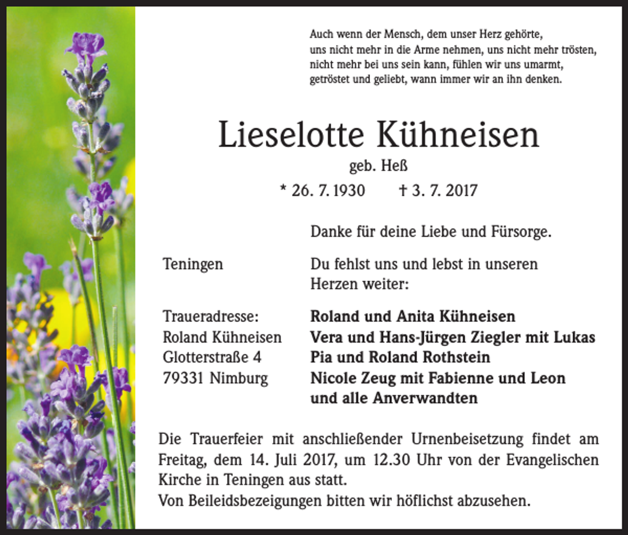 <p>Auch wenn der Mensch, dem unser Herz gehörte,<br />uns nicht mehr in die Arme nehmen, uns nicht mehr trösten,<br />nicht mehr bei uns sein kann, fühlen wir uns umarmt,<br />getröstet und geliebt, wann immer wir an ihn denken.</p><p>Lieselotte Kühneisen<br />geb. Heß<br />* 26. 7. 1930 † 3. 7. 2017</p><p>Danke für deine Liebe und Fürsorge.</p><p>Teningen</p><p>Du fehlst uns und lebst in unseren<br />Herzen weiter:</p><p>Traueradresse:<br />Roland Kühneisen<br />Glotterstraße 4<br />79331 Nimburg</p><p>Roland und Anita Kühneisen<br />Vera und Hans-Jürgen Ziegler mit Lukas<br />Pia und Roland Rothstein<br />Nicole Zeug mit Fabienne und Leon<br />und alle Anverwandten</p><p>Die Trauerfeier mit anschließender Urnenbeisetzung findet am<br />Freitag, dem 14. Juli 2017, um 12.30 Uhr von der Evangelischen<br />Kirche in Teningen aus statt.<br />Von Beileidsbezeigungen bitten wir höflichst abzusehen.</p>