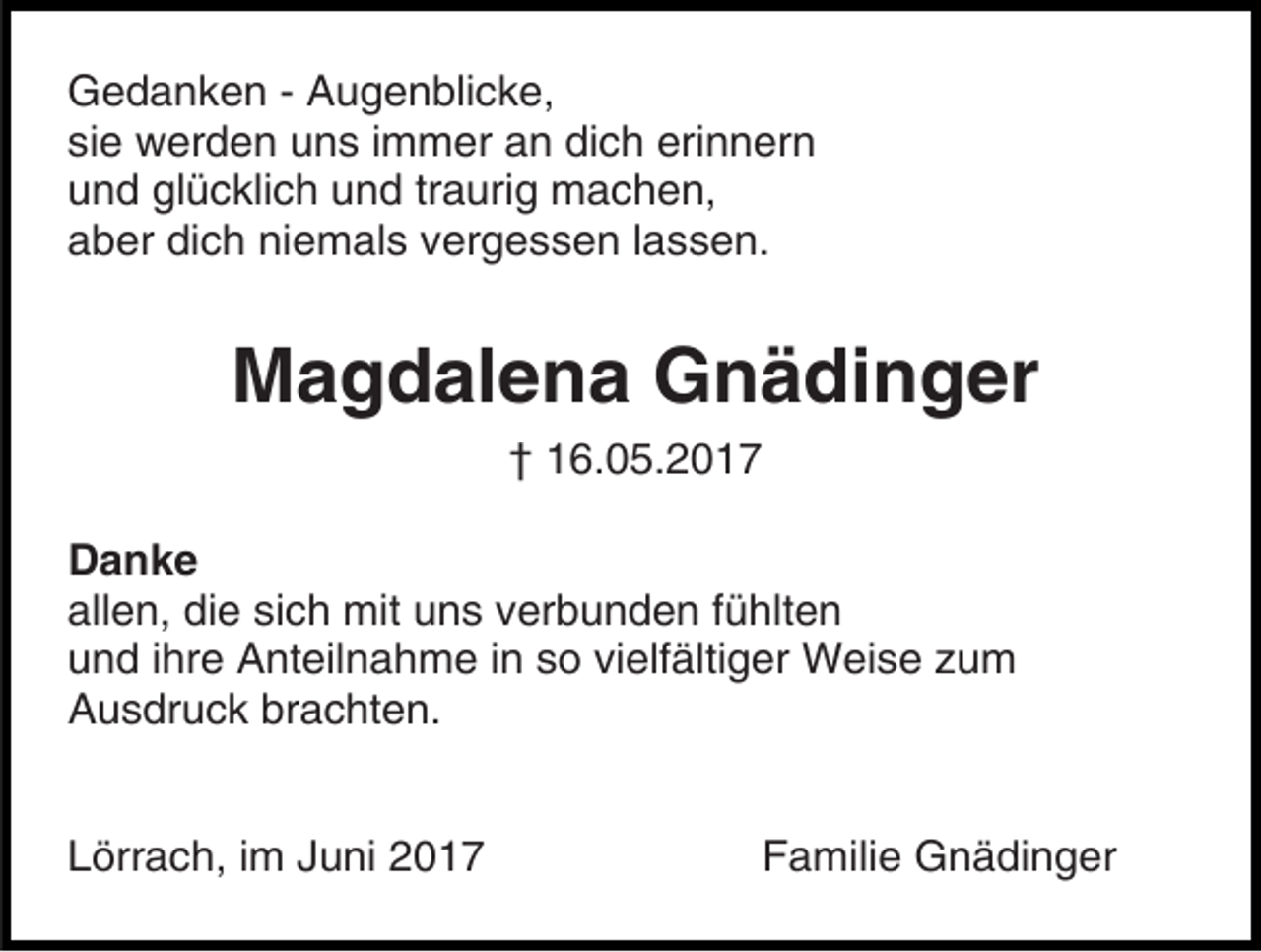 <p>Gedanken - Augenblicke,<br />sie werden uns immer an dich erinnern<br />und glücklich und traurig machen,<br />aber dich niemals vergessen lassen.</p><p>Magdalena Gnädinger<br />† 16.05.2017<br />Danke<br />allen, die sich mit uns verbunden fühlten<br />und ihre Anteilnahme in so vielfältiger Weise zum<br />Ausdruck brachten.<br />Lörrach, im Juni 2017</p><p>Familie Gnädinger</p>