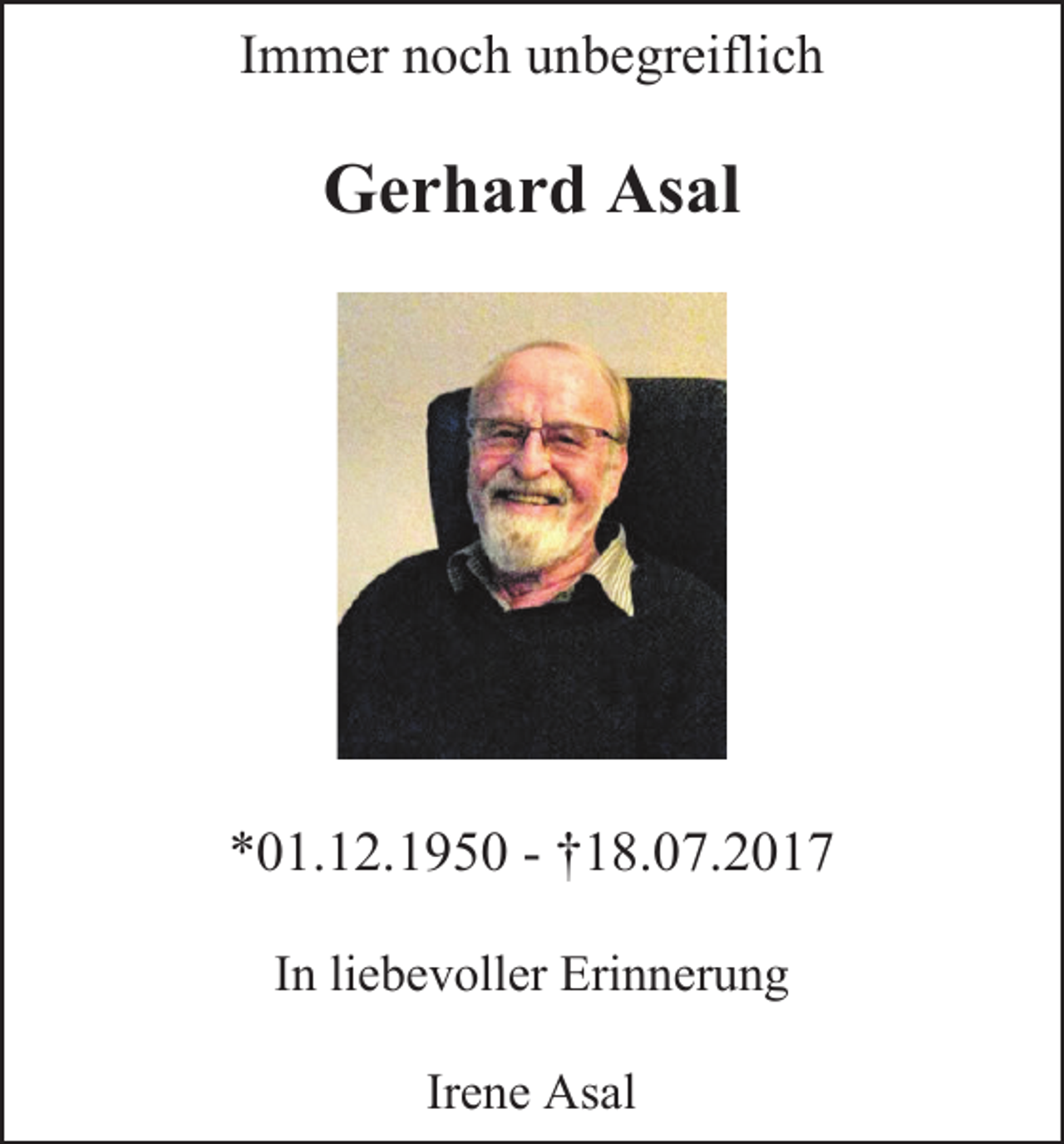 <p>Immer noch unbegreiflich</p><p>Gerhard Asal</p><p>*01.12.1950 - †18.07.2017<br />In liebevoller Erinnerung<br />Irene Asal</p>