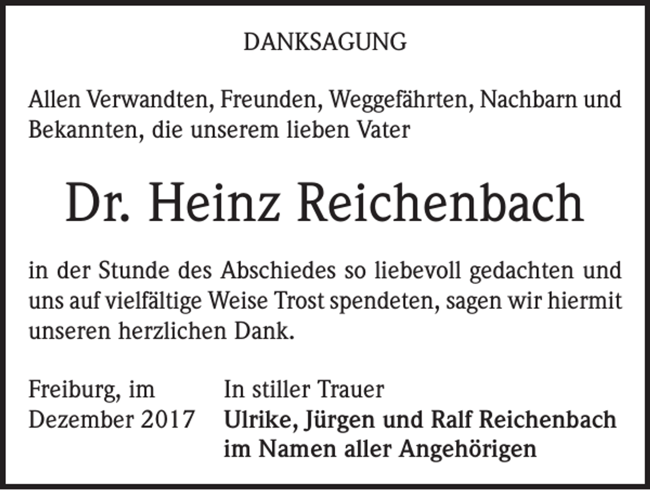<p>DANKSAGUNG<br />Allen Verwandten, Freunden, Weggefährten, Nachbarn und<br />Bekannten, die unserem lieben Vater</p><p>Dr. Heinz Reichenbach<br />in der Stunde des Abschiedes so liebevoll gedachten und<br />uns auf vielfältige Weise Trost spendeten, sagen wir hiermit<br />unseren herzlichen Dank.<br />Freiburg, im<br />In stiller Trauer<br />Dezember 2017 Ulrike, Jürgen und Ralf Reichenbach</p><p>im Namen aller Angehörigen</p>