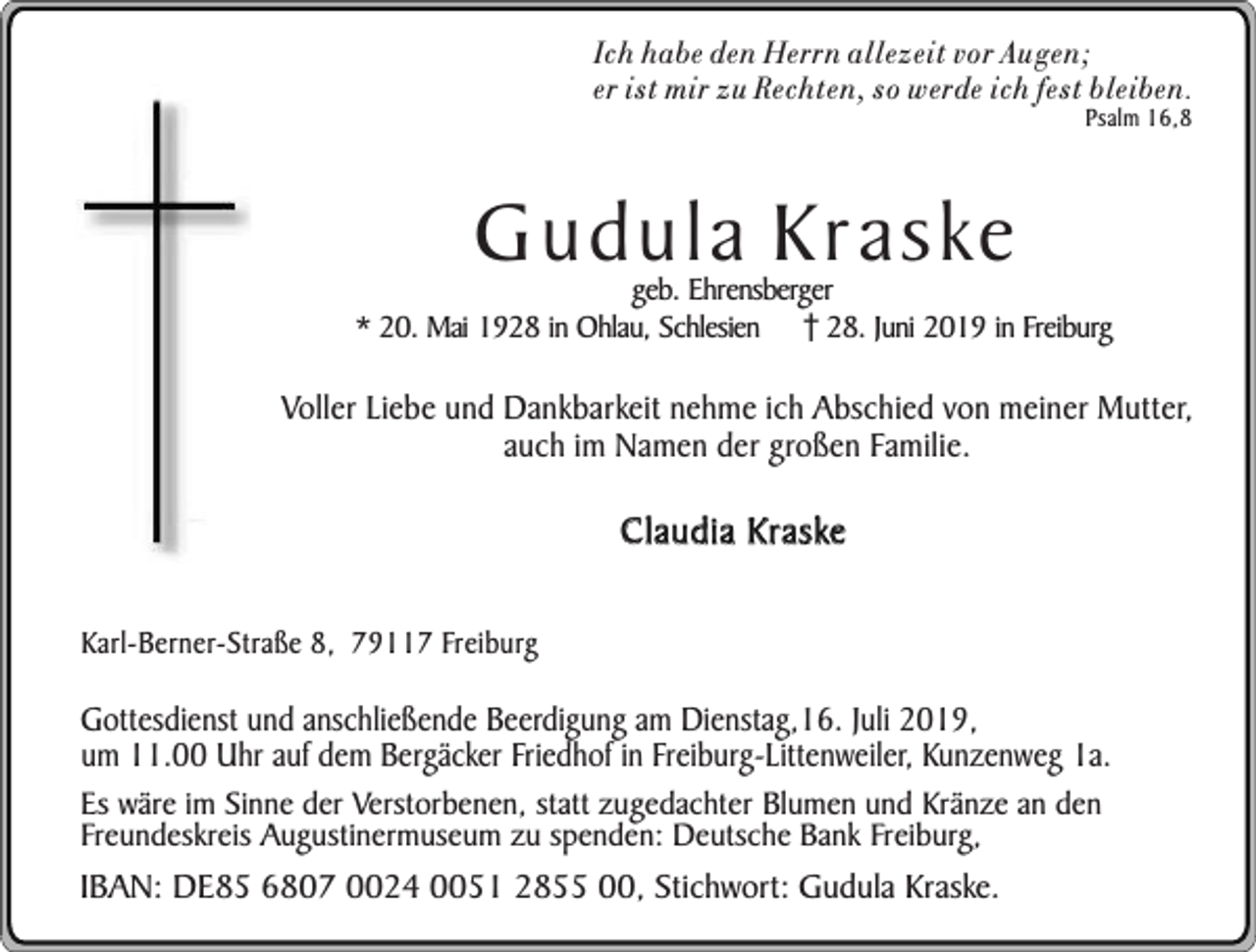 <p>Ich habe den Herrn allezeit vor Au gen;<br />er ist mir zu Rechten, so werde ich fest bleiben.<br />Psalm 16,8</p><p>Gudula Kraske</p><p>geb. Ehrensberger<br />* 20. Mai 1928 in Ohlau, Schlesien 28. Juni 2019 in Freiburg</p><p>Voller Liebe und Dankbarkeit nehme ich Abschied von meiner Mutter,<br />auch im Namen der großen Familie.</p><p>Claudia Kraske<br />Karl-Berner-Straße 8, 79117 Freiburg</p><p>Gottesdienst und anschließende Beerdigung am Dienstag,16. Juli 2019,<br />um 11.00 Uhr auf dem Bergäcker Friedhof in Freiburg-Littenweiler, Kunzenweg 1a.</p><p>Es wäre im Sinne der Verstorbenen, statt zugedachter Blumen und Kränze an den<br />Freundeskreis Augustinermuseum zu spenden: Deutsche Bank Freiburg,</p><p>IBAN: DE85 6807 0024 0051 2855 00, Stichwort: Gudula Kraske.</p>