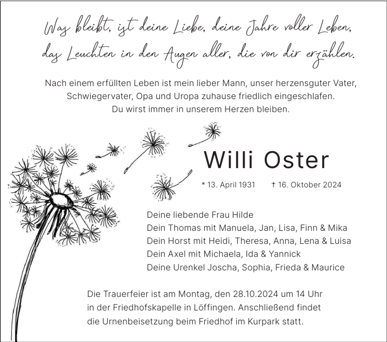 <p>Was bleibt, ist deine Liebe, deine Jahre voller Leben,<br />das Leuchten in den Augen aller, die von dir erzählen.<br />Nach einem erfüllten Leben ist mein lieber Mann, unser herzensguter Vater,<br />Schwiegervater, Opa und Uropa zuhause friedlich eingeschlafen.<br />Du wirst immer in unserem Herzen bleiben.</p><p>Willi Oster<br />* 13. April 1931</p><p>† 16. Oktober 2024</p><p>Deine liebende Frau Hilde<br />Dein Thomas mit Manuela, Jan, Lisa, Finn &amp; Mika<br />Dein Horst mit Heidi, Theresa, Anna, Lena &amp; Luisa<br />Dein Axel mit Michaela, Ida &amp; Yannick<br />Deine Urenkel Joscha, Sophia, Frieda &amp; Maurice<br />Die Trauerfeier ist am Montag, den 28.10.2024 um 14 Uhr<br />in der Friedhofskapelle in Löffingen. Anschließend findet<br />die Urnenbeisetzung beim Friedhof im Kurpark statt.</p>