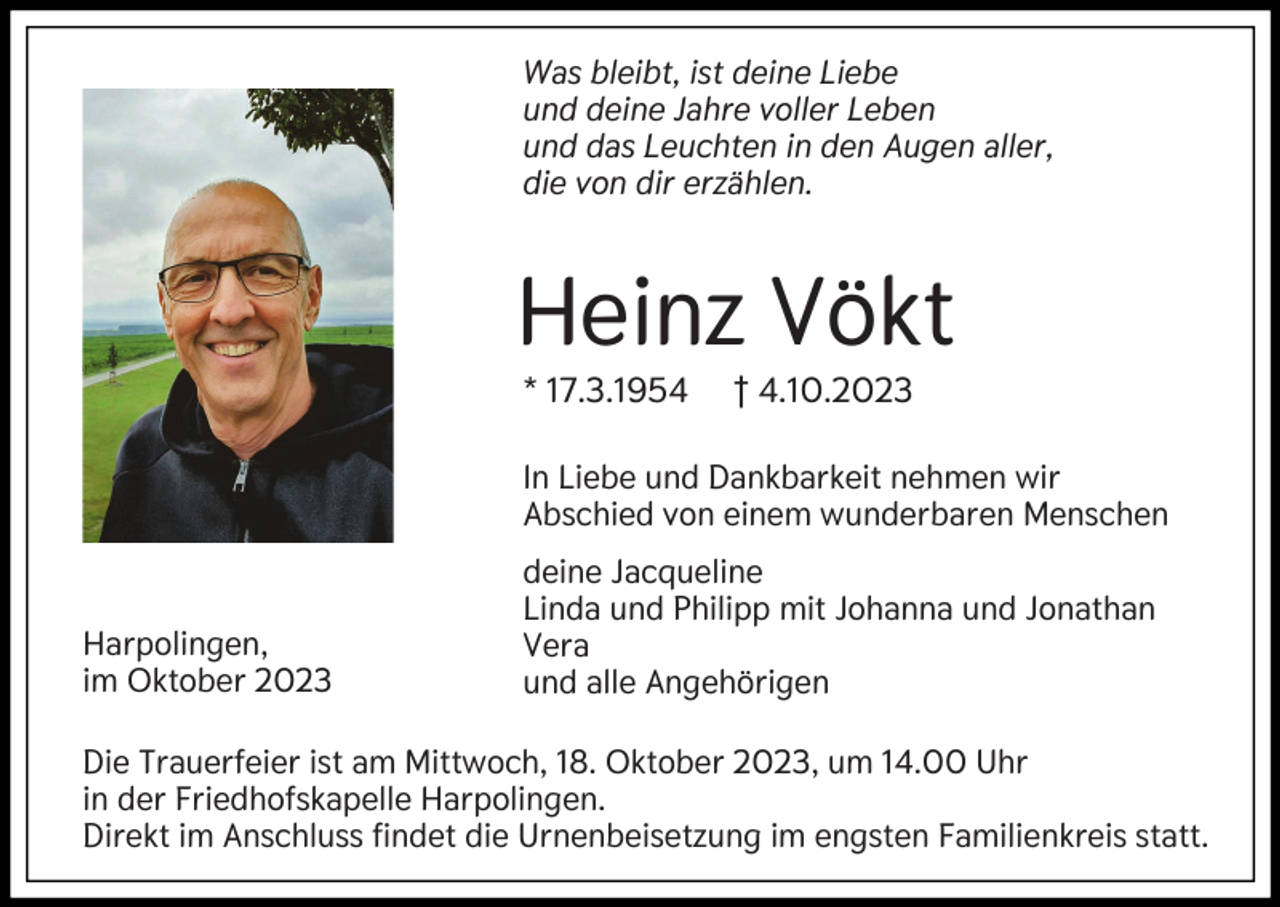 <p>Was bleibt, ist deine Liebe<br />und deine Jahre voller Leben<br />und das Leuchten in den Augen aller,<br />die von dir erzählen.</p><p>Heinz Vökt<br />* 17.3.1954</p><p>† 4.10.2023</p><p>In Liebe und Dankbarkeit nehmen wir<br />Abschied von einem wunderbaren Menschen</p><p>Harpolingen,<br />im Oktober 2023</p><p>deine Jacqueline<br />Linda und Philipp mit Johanna und Jonathan<br />Vera<br />und alle Angehörigen</p><p>Die Trauerfeier ist am Mittwoch, 18. Oktober 2023, um 14.00 Uhr<br />in der Friedhofskapelle Harpolingen.<br />Direkt im Anschluss findet die Urnenbeisetzung im engsten Familienkreis statt.</p>