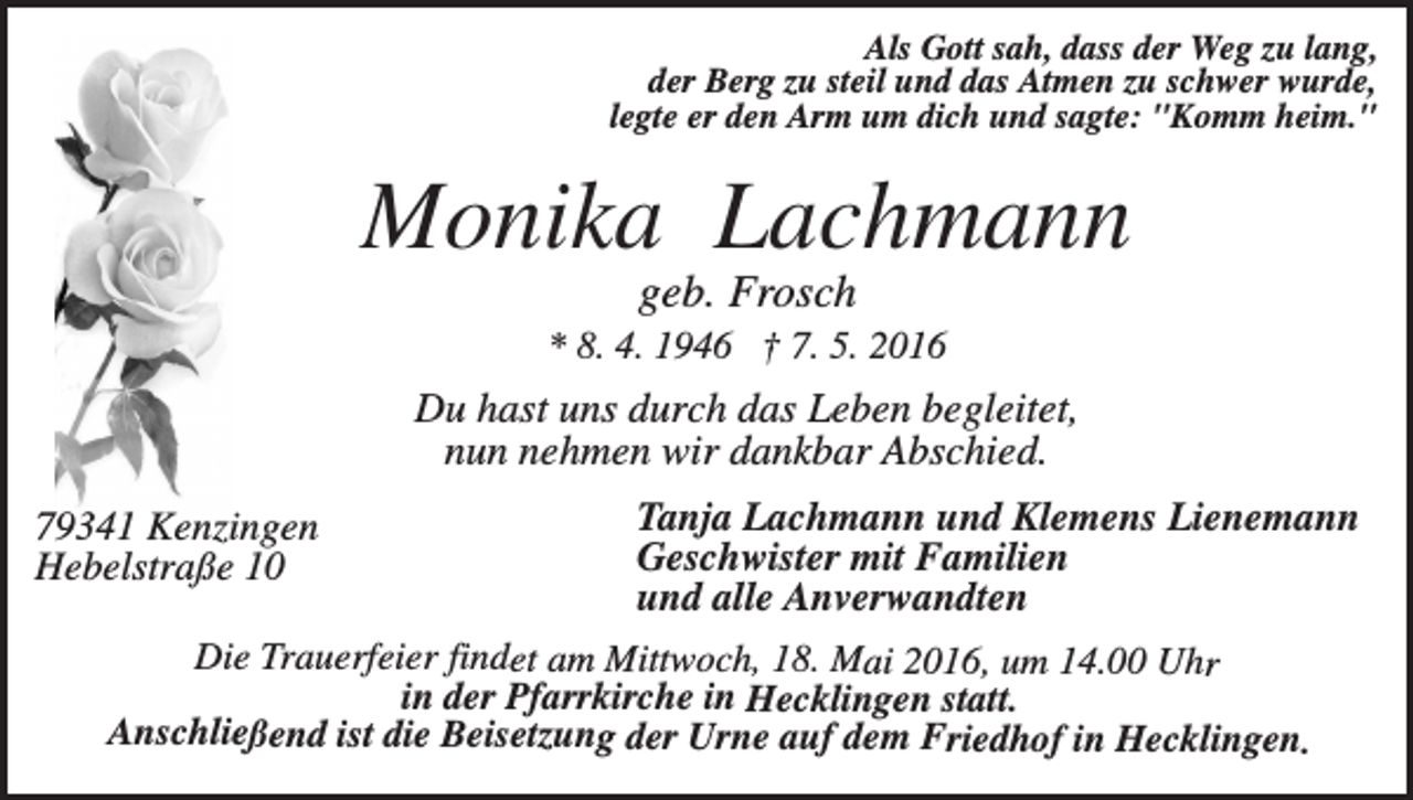 <p>Als Gott sah, dass der Weg zu lang,<br />der Berg zu steil und das Atmen zu schwer wurde,<br />legte er den Arm um dich und sagte: "Komm heim."</p><p>Monika Lachmann<br />geb. Frosch<br />* 8. 4. 1946 † 7. 5. 2016</p><p>Du hast uns durch das Leben begleitet,<br />nun nehmen wir dankbar Abschied.<br />79341 Kenzingen<br />Hebelstraße 10</p><p>Tanja Lachmann und Klemens Lienemann<br />Geschwister mit Familien<br />und alle Anverwandten</p><p>Die Trauerfeier findet am Mittwoch, 18. Mai 2016, um 14.00 Uhr<br />in der Pfarrkirche in Hecklingen statt.<br />Anschließend ist die Beisetzung der Urne auf dem Friedhof in Hecklingen.</p>