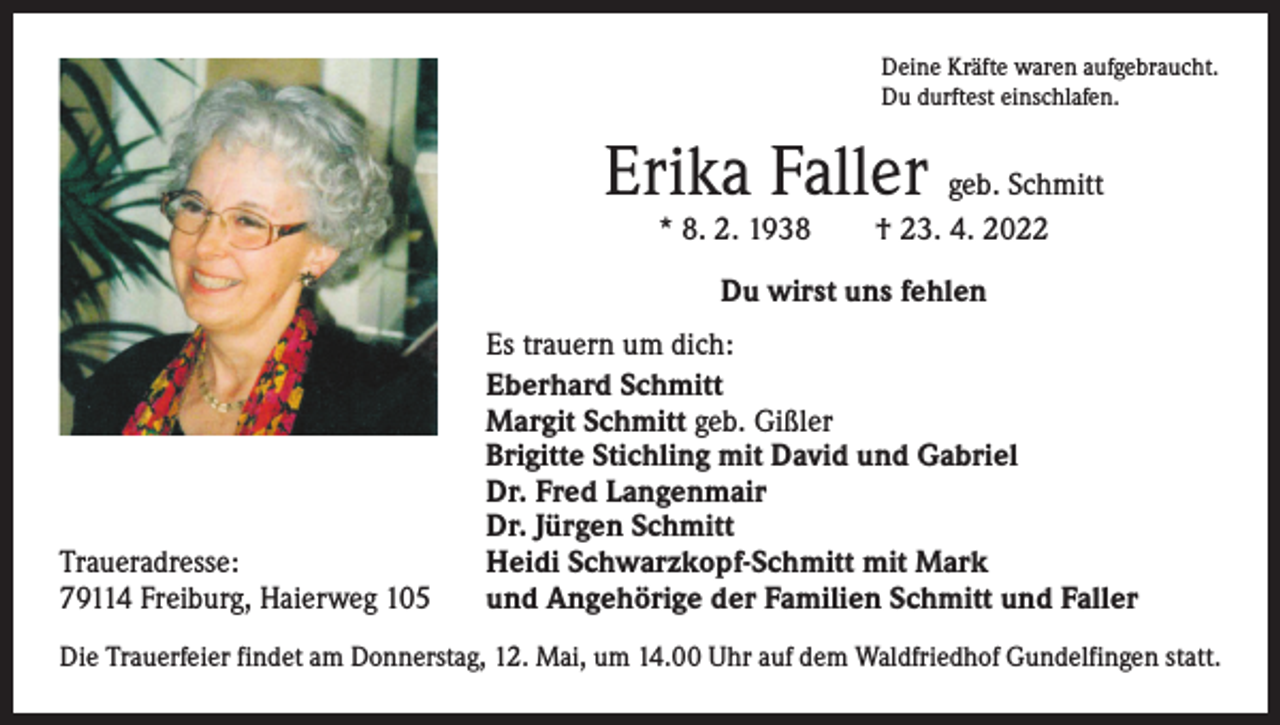 <p>Deine Kräfte waren aufgebraucht.<br />Du durftest einschlafen.</p><p>Erika Faller geb. Schmitt<br />* 8. 2. 1938 † 23. 4. 2022<br />Du wirst uns fehlen</p><p>Traueradresse:<br />79114 Freiburg, Haierweg 105</p><p>Es trauern um dich:<br />Eberhard Schmitt<br />Margit Schmitt geb. Gißler<br />Brigitte Stichling mit David und Gabriel<br />Dr. Fred Langenmair<br />Dr. Jürgen Schmitt<br />Heidi Schwarzkopf-Schmitt mit Mark<br />und Angehörige der Familien Schmitt und Faller</p><p>Die Trauerfeier findet am Donnerstag, 12. Mai, um 14.00 Uhr auf dem Waldfriedhof Gundelfingen statt.</p>