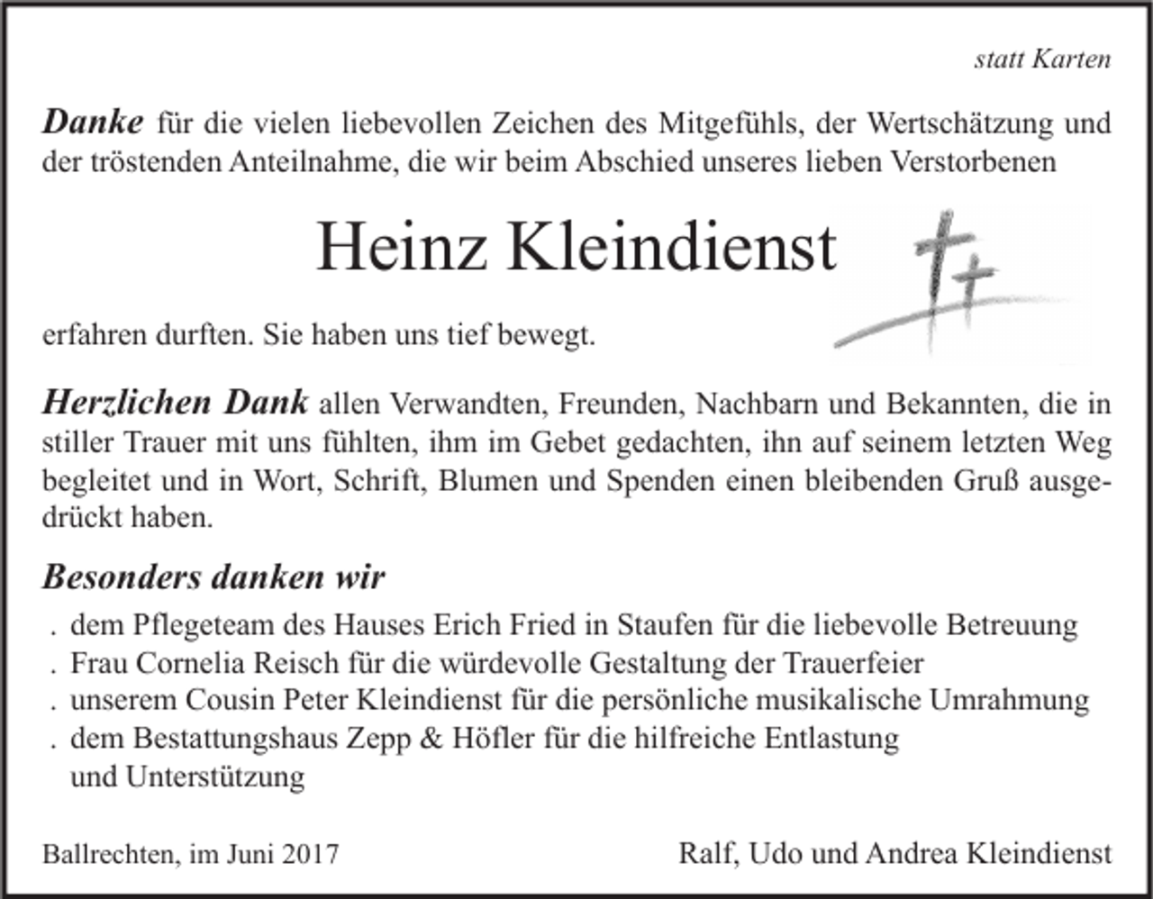 <p>statt Karten</p><p>Danke für die vielen liebevollen Zeichen des Mitgefühls, der Wertschätzung und<br />der tröstenden Anteilnahme, die wir beim Abschied unseres lieben Verstorbenen</p><p>Heinz Kleindienst<br />erfahren durften. Sie haben uns tief bewegt.</p><p>Herzlichen Dank allen Verwandten, Freunden, Nachbarn und Bekannten, die in</p><p>stiller Trauer mit uns fühlten, ihm im Gebet gedachten, ihn auf seinem letzten Weg<br />begleitet und in Wort, Schrift, Blumen und Spenden einen bleibenden Gruß ausgedrückt haben.</p><p>Besonders danken wir<br />.<br />.<br />.<br />.</p><p>dem Pflegeteam des Hauses Erich Fried in Staufen für die liebevolle Betreuung<br />Frau Cornelia Reisch für die würdevolle Gestaltung der Trauerfeier<br />unserem Cousin Peter Kleindienst für die persönliche musikalische Umrahmung<br />dem Bestattungshaus Zepp &amp; Höfler für die hilfreiche Entlastung<br />und Unterstützung</p><p>Ballrechten, im Juni 2017</p><p>Ralf, Udo und Andrea Kleindienst</p>