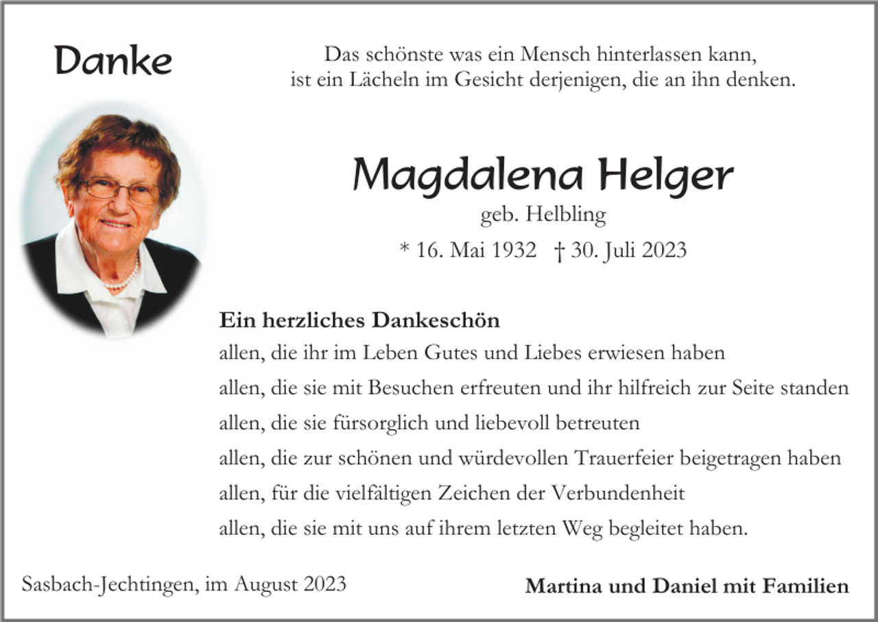 <p>Danke</p><p>Das schönste was ein Mensch hinterlassen kann,<br />ist ein Lächeln im Gesicht derjenigen, die an ihn denken.</p><p>Magdalena Helger<br />geb. Helbling<br />* 16. Mai 1932 † 30. Juli 2023<br />Ein herzliches Dankeschön<br />allen, die ihr im Leben Gutes und Liebes erwiesen haben<br />allen, die sie mit Besuchen erfreuten und ihr hilfreich zur Seite standen<br />allen, die sie fürsorglich und liebevoll betreuten<br />allen, die zur schönen und würdevollen Trauerfeier beigetragen haben<br />allen, für die vielfältigen Zeichen der Verbundenheit<br />allen, die sie mit uns auf ihrem letzten Weg begleitet haben.<br />Sasbach-Jechtingen, im August 2023</p><p>Martina und Daniel mit Familien</p>